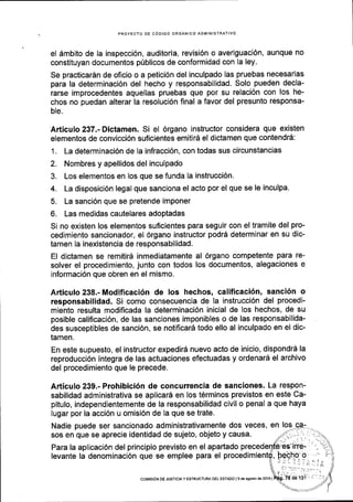 PROYECTO DE COOIGO ORGANICO ADMINISTRATIVO
el Smbito de la inspecci6n, auditoria, revisi6n o averiguaci6n, aunque no
constituyan documentos p0blicos de conformidad con la ley.
Se practicar6n de oficio o a petici6n del inculpado las pruebas necesarlas
para la determinaci6n del hecho y responsabilidad. Solo pueden decla-
rarse improcedentes aquellas pruebas que por su relaci6n con los he-
chos no puedan alterar la resoluci6n final a favor del presunto responsa-
ble.
Articulo 237.- Dictamen. Si el 6rgano instructor considera que existen
elementos de convicci6n suficientes emiti16 el dictamen que contendr6:
1. La determinaci6n de la infracci6n, con todas sus circunstancias
2. Nombres y apellidos del inculpado
3. Los elementos en los que se funda la instrucci6n,
4. La disposici6n legal que sanciona el acto por el que se le inculpa.
5. La sanci6n que se pretende imponer
6. Las medidas cautelares adoptadas
Si no existen los elementos suficientes para seguir con el tramite del pro-
cedimiento sancionador, el 6rgano instructor podrd determinar en su dic-
tamen Ia inexistencia de responsabilidad.
El dictamen se remitir6 inmediatamente al 6rgano competente para re-
solver el procedimiento, junto con todos los documentos, alegaciones e
informaci6n que obren en el mismo.
Articulo 238.- Modificaci6n de los hechos, calificaci6n, sanci6n o
responsabilidad. Si como consecuencia de la instrucci6n del procedi-
miento resulta modificada la determinaci6n inicial de los hechos, de su
posible calificaci6n, de las sanciones imponibles o de las responsabilida-
des susceptibles de sanci6n, se notificar6 todo ello al inculpado en el dic-
tamen.
En este supuesto, el instructor expedir5 nuevo acto de inicio, dispondrd la
reproducci6n integra de las actuaciones efectuadas y ordenar6 el archivo
del procedimiento que le precede.
Articulo 239.- Prohibici6n de concurrencia de sanciones. La respon-
sabilidad administrativa se aplicar5 en los t6rminos previstos en este Ca-
pitulo, independientemente de la responsabilidad civil o penal a que haya
lugar por la acci6n u omisi6n de la que se trate.
Nadie puede ser sancionado administrativamente dos veces, en
sos en que se aprecie identidad de sujeto, objeto y causa.
Para la aplicaci6n del principio previsto en el apartado
levante la denominaci6n que se emplee para el procedim
coMlsloN DE JUSTICIAY ESTRUCTUM DEL ESTADO l9d€ agoslode2016l
 