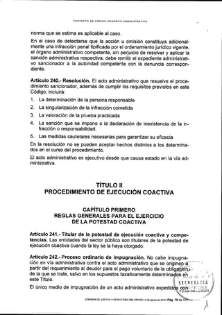 PROYECTO DE C6DIGO ORGANICO ADI4INISTRATIVO
norma que se estima es aplicable al caso.
En el caso de detectarse que la acci6n u omisi6n constituya adicional-
mente una infracci6n penal tipificada por el ordenamiento juridico vigente,
el 6rgano administrativo competente, sin perjuicio de resolver y aplicar la
sanci6n administrativa respectiva, debe remitir el expediente administrati-
vo sancionador a la autoridad competente con la denuncia correspon-
diente.
Articulo 240.- Resoluci6n. El acto administrativo que resuelve el proce-
dimiento sancionador, adem6s de cumplir los requisitos previstos en este
C6digo, incluirS:
1. La determinaci6n de la persona responsable
2. La singularizaci6n de la infracci6n cometida
3. La valoraci6n de la prueba practicada
4. La sanci6n que se impone o la declaraci6n de inexistencia de la in-
fracci6n o responsabilidad.
5. Las medidas cautelares necesarias para garantizar su eficacia
En la resoluci6n no se pueden aceptar hechos distintos a los determina-
dos en el curso del procedimiento.
El acto administrativo es ejecutivo desde que causa estado en la via ad-
ministrativa.
TITULO II
PROCED!M!ENTO DE EJECUCION COACTIVA
CAPITULO PRIMERO
REGLAS GENERALES PARA EL EJERCICIO
DE LA POTESTAD COACTIVA
Articulo 241 .-Titular de la potestad de ejecuci6n coactiva y compe-
tencias. Las entidades del sector prlblico son titulares de la potestad de
ejecuci6n coactiva cuando la ley se la haya otorgado.
Articulo 242.- Proceso ordinario de impugnaci6n. No cabe
ci6n en vla administrativa contra el acto administrativo que se
partir del requerimiento al deudor para el pago voluntario de Ia
de la que se trate, salvo en los supuestos taxativamente determ
este Tltulo.
El [nico medio de impugnaci6n de un acto administrativo exped
impugna-
SECRETI.iiiA
OOffi::i' i! li':liilA
Y Esifti'(iUiA ;it ESTADO
coMrsroN DE JUSTrcr^ y ESTRUCTURA DE! ESTADo le de asodo de2016 |
pag. 79 de
'I
 