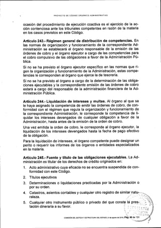 . PROYECTO DE CODIGO ORGANICO ADIVIINISTRATIVO
ocasi6n del procedimiento de ejecuci6n coactiva es el ejercicio de la ac-
ci6n contenciosa ante los tribunales competentes en raz6n de la materia
en los casos previstos en este C6digo.
Articulo 243.- R6gimen general de distribuci6n de competencias. En
las normas de organizaci6n y funcionamiento de la correspondiente Ad-
ministraci6n se establecer6 el 6rgano responsable de la emisi6n de las
6rdenes de cobro y el 6rgano ejecutor a cargo de las competencias para
el cobro compulsivo de las obligaciones a favor de la Administraci6n P[-
blica.
Si no se ha previsto el 6rgano ejecutor especifico en las normas que ri-
gen la organizaci6n y funcionamiento de la Administraci6n, estas compe-
tencias le corresponden al 6rgano que ejerce la de tesoreria.
Si no se ha previsto el 6rgano a cargo de la determinaci6n de las obliga-
ciones ejecutables y la correspondiente emisi6n de las 6rdenes de cobro
estar6 a cargo del responsable de la administraci6n financiera de la Ad-
ministraci6n PIblica.
Articulo 244.- Liquidaci6n de intereses y multas. Al 6rgano al que se
le haya asignado la competencia de emitir las 6rdenes de cobro, de con-
formidad con el r6gimen que regula la organizaci6n y funcionamiento de
la correspondiente Administraci6n, le corresponde la competencia de li-
quidar los intereses devengados de cualquier obligaci6n a favor de la
Administraci6n, hasta antes de la emisi6n de la orden de cobro.
Una vez emitida la orden de cobro, le corresponde al 6rgano ejecutor, la
liquidaci6n de los intereses devengados hasta la fecha de pago efectivo
de la obligaci6n.
Para la liquidaci6n de intereses, el 6rgano competente puede designar un
perito o requerir los informes de los 6rganos o entidades especializados
en la materia.
Articulo 245.- Fuente y titulo de las obligaciones ejecutables' La Ad-
ministraci6n es titular de los derechos de cr6dito originados en:
1. Acto administrativo cuya eficacia no se encuentra suspendida de con-
formidad con este C6digo.
2. Titulos ejecutivos
3. Determinaciones o liquidaciones practicadas por la Administraci6n o
por su orden.
4. Catastros, asientos contables y cualquier otro registro de similar
 