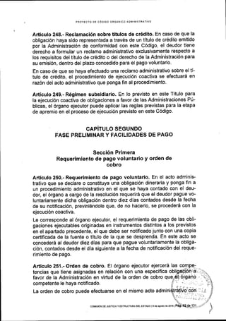 PROYECTO DE C6DIGO ORGANICO ADMINISTRATIVO
Arttculo 248.- Reclamaci6n sobre titulos de cr6dito. En caso de que la
obligaci6n haya sido representada a trav6s de un tltulo de cr6dito emitido
por la Administraci6n de conformidad con este C6digo, el deudor tiene
derecho a formular un reclamo administrativo exclusivamente respecto a
los requisitos del titulo de crEdito o del derecho de la Administraci6n para
su emisi6n, dentro del plazo concedido para el pago voluntario.
En caso de que se haya efectuado una reclamo administrativo sobre el t[-
tulo de cr6dito, el procedimiento de ejecuci6n coactiva se efectuar6 en
raz6n del acto administrativo que ponga fin al procedimiento.
Afticulo 249.- R6gimen subsidiario. En lo previsto en este Titulo para
la ejecuci6n coactiva de obligaciones a favor de las Administraciones P[-
blicas, el 6rgano ejecutor puede aplicar las reglas previstas para la etapa
de apremio en el proceso de ejecuci6n previsto en este C6digo.
CAPiTULO SEGUNDO
FASE PRELIMINAR Y FAGILIDADES DE PAGO
Secci6n Primera
Requerimiento de pago voluntario y orden de
cobro
Articulo 250.- Requerimiento de pago voluntario. En el acto adminis-
trativo que se declare o constituya una obligaci6n dineraria y ponga fin a
un procedimiento administrativo en el que se haya contado con el deu-
dor, el 6rgano a cargo de la resoluci6n requerir5 que el deudor pague vo-
luntariamente dicha obligaci6n dentro diez dias contados desde la fecha
de su notificaci6n, previni6ndole que, de no hacerlo, se procederd con la
ejecuci6n coactiva.
Le corresponde al 6rgano ejecutor, el requerimiento de pago de las obli-
gaciones ejecutables originadas en instrumentos distintos a los previstos
en el apartado precedente, el que debe ser notificado junto con una copia
certificada de la fuente o titulo de la que se desprenda. En este acto se
conceder6 al deudor diez dias para que pague voluntariamente la obliga-
ci6n, contados desde el dia siguiente a la fecha de notificaci6n del reque-
rimiento de pago.
Articulo 251.- Orden de cobro. EI 6rgano ejecutor ejercerd las
tencias que tiene asignadas en relaci6n con una especifica
favor de la Administraci6n en virtud de la orden de cobro que
competente le haya notificado. li
La orden de cobro puede efectuarse en el mismo acto admini
coiflsdN DE JUSTIoIA Y EsrRUcruRA DEL EsrADo l9 de agoslode2016 |
 