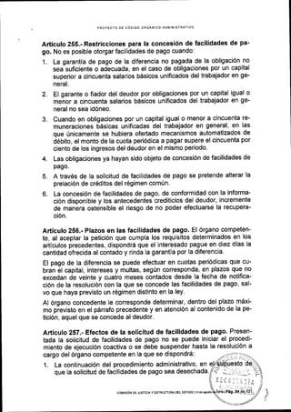 PROYECTO DE C6DIGO ORGANICO ADI'IINISTR
Articuto 255.- Restricciones para la concesi6n de facilidades de pa-
go. No es posible otorgar facilidades de pago cuando:
1. La garantia de pago de la diferencia no pagada de la obligaci6n no
sea suficiente o adecuada, en el caso de obligaciones por un capital
superior a cincuenta salarios b6sicos unificados del trabajador en ge-
neral.
2. El garante o fiador del deudor por obligaciones por un capital igual o
menor a cincuenta salarios bdsicos unificados del trabajador en ge-
neral no sea id6neo.
3. Cuando en obligaciones por un capital igual o menor a cincuenta re-
muneraciones b6sicas unificadas del trabajador en general, en las
que 0nicamente se hubiera ofertado mecanismos automatizados de
d6bito, el monto de la cuota peri6dica a pagar supere el cincuenta por
ciento de los ingresos del deudor en el mismo periodo'
4. Las obligaciones ya hayan sido objeto de concesi6n de facilidades de
pago.
5. A travEs de la solicitud de facilidades de pago se pretende alterar la
prelaci6n de cr6ditos del r6gimen com0n.
6. La concesi6n de facilidades de pago, de conformidad con la informa-
ci6n disponible y los antecedentes crediticios del deudor, incremente
de manera ostensible el riesgo de no poder efectuarse la recupera-
ci6n.
Articulo 256.- Plazos en las facilidades de pago. El 6rgano competen-
te, al aceptar la petici6n que cumpla los requisitos determinados en los
articulos precedentes, dispondr6 que el interesado pague en diez dias la
cantidad ofrecida al contado y rinda la garantia por la diferencia.
El pago de la diferencia se puede efectuar en cuotas peri6dicas que cu-
bran el capital, intereses y multas, seg0n corresponda, en plazos que no
excedan de veinte y cuatro meses contados desde la fecha de notifica-
ci6n de la resoluci6n con la que se concede las facilidades de pago, sal-
vo que haya previsto un r6gimen distinto en la ley.
Al 6rgano concedente le corresponde determinar, dentro del plazo mdxi-
mo pievisto en el p6rrafo precedente y en atenci6n al contenido de la pe-
tici6n, aquel que se concede al deudor.
Articulo 257.- Efectos de la solicitud de fucilidades de pago, Presen-
tada la solicitud de facilidades de pago no se puede iniciar el procedi-
miento de ejecuci6n coactiva o se debe suspender hasta la resoluci6n a
cargo del 6rgano competente en la que se dispondrd:
1. La continuaci6n del procedimiento administrativo, en
que Ia solicitud de facilidades de pago sea desechada.
,.I
coMtst6N DE JusrtctAY EsrRUcruM oEL ESTADo l9 de agoslo
 