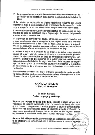 PROYECTO DE C6DIGO ORGANICO ADIVINISTRATIVO
2. La suspensi6n del procedimiento administrativo hasta la fecha de pa-
go [ntegro de la obligaci6n, si se admite la solicitud de facilidades de
pago.
Si la petici6n es rechazada, el 6rgano resolutorio requerird del 6rgano
ejecutor el inicio o la continuaci6n del procedimiento de ejecuci6n coicti-
va y la adopci6n de Ias medidas cautelares que se estimen necesarias.
La notificaci6n de la resoluci6n sobre la negativa en la concesi6n de faci-
lidades de pago se practicard por el 6rgano ejecutor dentro del procedi-
miento de ejecuci6n coactiva.
Si la petici6n es admitida y el deudor infringe de cualquier modo los t6r-
minos, condiciones, plazos o en general, las disposiciones de la Adminis-
traci6n en relaci6n con la concesi6n de facilidades de pago, el procedi-
miento de ejecuci6n coactiva continuard desde la etapa en que se haya
suspendido por efecto de la petici6n de facilidades de pago.
Al 6rgano a cargo de la emisi6n de las 6rdenes de cobro le corresponde
instruir al 6rgano ejecutor sobre el inicio o la continuaci6n del procedi-
miento de ejecuci6n coactiva en caso de infracci6n de los t6rminos, con-
diciones, plazos o las disposiciones de la Administraci6n en relaci6n con
la concesi6n de facilidades de pago. Asimismo, debe requerir del 6rgano
ejecutor la adopci6n de las medidas cautelares necesarias y la prdttica
de la notificaci6n de la decisi6n una vez reiniciado el procedimiento ad-
ministrativo.
Al concederse facilidades de pago, el 6rgano competente puede conside-
rar suspender las medidas cautelares adoptadass, si ello permite el cum-
plimiento de las obligaciones a cargo del deudor.
CAPITULO TERCERO
FASE DE APREMIO
Secci6n Primera
Orden de pago y embargo
Articulo 258.- Orden de pago inmediato. Vencido el plazo para el pago
voluntario, el ejecutor expedird la orden de pago inmediato y dispondid
que el deudor o sus garantes o ambos, paguen la deuda o dimitan'bienes
dentro de tres dlas contados desde el siguiente al de la notificaci6n de
esta orden, apercibi6ndoles que, de no hacerlo, se embargardn bienes
equivalentes al total de la deuda por el capltal, intereses y costas.
Articulo 259.- Notificaci6n. La notiflcaci6n de la orden de pago
to se efectuar6 de conformidad con el r6gimen general previstr
9flrtsl9;.r : i e
(c...:ji:i: Da iitll;i:1
Y ts;;r LJ iTlr l/i 0: a!-'..
A
C6digo.
COI{ISlON DE JUSTTC|AY ESTRUCTUM DEL ESTADO | 9 de agosto de 2oi6 | Peg.
 