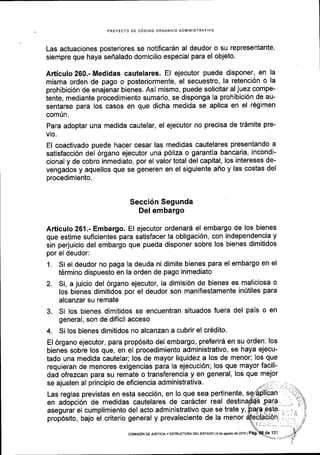 PROYECTO DE C6OIGO ORGANICO ADIlIINISTRATIVO
Las actuaciones posteriores se notificardn al deudor o su representante,
siempre que haya sefialado domicilio especial para el objeto.
Articulo 260.- Medidas cautelares. El ejecutor puede disponer, en la
misma orden de pago o posteriormente, el secuestro, la retenci6n o la
prohibici6n de enajenar bienes. Asi mismo, puede solicitar al juez compe-
tente, mediante procedimiento sumario, se disponga la prohibici6n de au-
sentarse para los casos en que dicha medida se aplica en el r6gimen
comiln.
Para adoptar una medida cautelar, el ejecutor no precisa de tr6mite pre-
vio.
El coactivado puede hacer cesar las medidas cautelares presentando a
satisfacci6n del 6rgano ejecutor una p6liza o garantla bancaria, incondi-
cional y de cobro inmediato, por el valor total del capital, los intereses de-
vengados y aquellos que se generen en el siguiente affo y las costas del
procedimiento.
Secci6n Segunda
Del embargo
Articulo 261.- Embargo. El ejecutor ordenari el embargo de los bienes
que estime suficientes para satisfacer la obligaci6n, con independencia y
sin perjuicio del embargo que pueda disponer sobre los bienes dimitidos
por el deudor:
1. Si el deudor no paga la deuda ni dimite bienes para el embargo en el
t6rmino dispuesto en la orden de pago inmediato
2. Si, a juicio del 6rgano ejecutor, la dimisi6n de bienes es maliciosa o
los bienes dimitidos por el deudor son manifiestamente inftiles para
alcanzar su remate
3. Si los bienes dimitidos se encuentran situados fuera del pals o en
general, son de dificil acceso
4. Si los bienes dimitidos no alcanzan a cubrir el cr6dito.
El 6rgano ejecutor, para prop6sito del embargo, preferir5 en su orden: los
bienes sobre los que, en el procedimiento administrativo, se haya ejecu-
tado una medida cautelar; los de mayor liquidez a los de menor; los que
requieran de menores exigencias para la ejecuci6n; los que mayor facili-
dad ofrezcan para su remate o transferencia y en general, los que mejor
se ajusten al principio de eficiencia administrativa.
Las reglas previstas en esta secci6n, en lo que sea pertinente,
en adopci6n de medidas cautelares de caracter real
asegurar el cumplimiento del acto administrativo que se trate y,
prop6sito, bajo el criterio general y prevaleciente de la menor
coMtst6N oE JusrrcrAY ESTRUoTUM DEL EsrADo lg de Bgoslo de2o16lPag;
 