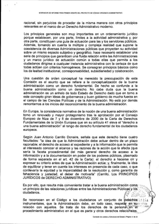 BORFiAOOR DE INFORITE PARAPRIIVER DEBATE OEL PROYECTO DE C6DIGO ORGANICOADMINISTRATIVO
racional, sin perjuicios de proceder de la misma manera con otros principios
relevantes en el marco de un Derecho Administrativo moderno.
Los principios generales son muy importantes en un ordenamiento juridico
porque establecen, por una parte, limites a la actividad administrativa y, por
otra parte, constituyen una guia de actuaci6n para las y los servidores p(blicos.
Adem6s, tomando en cuenta la m0ltiple y compleja realidad que supone la
coexistencia de diversas Administraciones priblicas que proyectan su actividad
sobre un mismo espacio subjetivo y geogr6fico, hace necesario establecer una
serie de principios que garanticen una fluida relaci6n entre las Administraciones
y un marco juridico de actuaci6n comun a todas ellas que permita a los
ciudadanos dirigirse a cualquier instancia administrativa con la certeza de que
todas acttan con criterios homog6neos. Se consagran principios b6sicos como
los de lealtad institucional, corresponsabilidad, subsidiariedad y colaboraci6n.
Una cuesti6n de orden conceptual ha merecido la preocupaci6n de esta
Comisi6n es el asunto que se refiere a la conceptualizaci6n de la buena
administraci6n como un derecho fundamental. De hecho se confunde a la
buena administraci6n como un derecho. No cabe duda que la buena
administraci6n es un anhelo de todo Estado de Derecho dado que en torno a
este concepto giran ideas de gobernanza y buen gobierno de mucha fuerza en
el campo de las Ciencias Politicas y de la Administraci6n. No est6 por dem6s
remontarnos a los inicios del reconocimiento de la buena administraci6n.
En Europa, la consistencia normativa de la noci6n de una buena administraci6n
tomo un renovado y mayor protagonismo tras la aprobaci6n por el Consejo
Europeo de Niza de 7 y 8 de diciembre de 2000 de la Carta de Derechos
Fundamentales de la Uni6n Europea que en su artlculo 41 eleva el "derecho a
una buena administraci6n" al rango de derecho fundamental de los ciudadanos
europeos.
Seg(n Juan Antonio Carrillo Donaire, sefrala que este derecho tiene cuatro
facultades: "la idea de que la Administraci6n debe actuar dentro de un plazo
razonable; el derecho de acceso al expediente y a la informaci6n que le permita
al interesado conocer el alcance y las razones de la acci6n que le afecta (que
'serla la faceta procedimental del mds general derecho de acceso a la
informaci6n y a la documentaci6n en poder de los poderes pfblicos, plasmado
de forma separada en el art. 42 de la Carta): el derecho a hacerse olr y
expresar su criterio antes de que Ia Administraci6n act0e; y, finalmente, la idea
de equilibrar y tener en cuenta los intereses en presencia de cada caso, o que
conllevaria la equidad y la imparcialidad de la resoluci6n y, como garantla de
fehaciencia y justedad, el deber de motivarla" (Carrillo, Los PRINCIPIOS
JURIDICOS de DERECHO ADMINISTRATIVO)
Es por ello, que resulta m5s conveniente tratar a la buena administraci6n !o|E9^ -:.
un principio de las relaciones juridicas entre las Administraciones P[
ciudadanos.
Se reconocen en el C6digo a los ciudadanos un conjunto d€
,i
I
instrumentales, que Ia Administraci6n debe, en todo caso,
relaci6n con aquellos. Se trata de los derechos de la
procedimiento administrativo en el que es parte y otros derechos
i:iiA
6n,llSLl oi iillilatr
YShr'jtBli,i iir r. iiiAD0
Comisa6n de Justiciay Esrrucrura delEsrado lPasina 1l de23
 