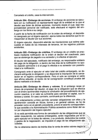 PROYECTO DE C6DIGO ORGANICO ADMINISTR]
Cancelado el cr6dito, cesa la intervenci6n.
Articulo 264.- Embargo de acciones. El embargo de acciones se ejecu-
tar6 con su notificaci6n al representante legal de la entidad en la que el
deudor sea titular de dichas acciones, momento desde el cual, bajo res-
ponsabilidad personal del notificado, este efectuard el registro del em-
bargo en los libros a su cargo.
A partir de la fecha de notificaci6n con la orden de embargo, el deposita-
rio designado por el 6rgano ejecutor, ejerce todos los derechos que le co-
rrespondan al deudor por sus acciones.
El 6rgano ejecutor, dispondr6 ademSs las inscripciones que estime ade-
cuadas en iutela de los intereses de terceros, en los registros ptiblicos
existentes.
Articulo 265.- Embargo de cr6ditos. El embargo de un cr6dito se prac-
ticar6 mediante notiflcaci6n de la orden al deudor del coactivado, para
que se abstenga de pagarle a su acreedor y lo efect0e al ejecutor.
El deudor del ejecutado, notiflcado del embargo, es responsable solidario
del pago de la obligaci6n, si dentro de tres dlas de la notificaci6n no opo-
ne objeci6n admisible o si el pago lo efect0a a su acreedor con posterio-
ridad a la notificaci6n.
Consignado ante el ejecutor el valor total del cr6dito embargado, se de-
clararA extinguida la obligaci6n y se dispondr6 la inscripci6n de la cance-
laci6n en el registro correspondiente. Pero si solo se consigna el saldo
que afirma adeudar, el recibo de tal consignaci6n constituye prueba del
abono realizado a la deuda.
Articulo 266.- Embargo de dinero y valores. Si el embargo recae en
dinero de propiedad del deudor, el pago de la obligaci6n que se efect[a
con el dinero aprehendido implica la conclusi6n del procedimiento de eje-
cuci6n coactiva, si el valor es suficiente para cancelar el capital, sus in-
tereses y costas. En caso contrario, continuar6 por la diferencia.
Si el ordenamiento juridico permite cancelar obligaciones con ellos y la
aprehensi6n consiste en titulos, bonos y en general valores, se ha de
proceder como en el p6rrafo precedente, previo el asiento correspondien-
ie que acredite a la Administraci6n Priblica acreedora como titular del va-
lor por disposici6n del 6rgano ejecutor.
Si no est6 permitida esa forma de cancelaci6n de las obligaciones qqe 9Q -
est6n recaudando, los valores embargados, ser6n negociados por el' Or't:X
oano eieculor en la bolsa de valores. v su producto, deducidos 6s'costos','qgano ejecutor en la bolsa de valores, y su producto, deducidos los'costos' 't:
y gastos de la negociaci6n, se imputar5 el pago Ot ias onfigacionesele;-.--'7i
cutadas. . .:
.':,'lliA.
De no obtenerse dentro de treinta dias la venta de estos valorEs sgg.Ul.t,[g,;;:ii,
/
coMrsdN DE JUSTToIA Y EsrRUcruM DEL EsrADo ls da asoslo ds 2016 | Pag. 88 de 131
 
