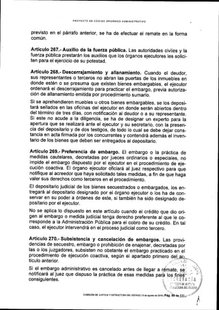 PROYECTO OE CODIGO ORGANICO ADMINISTRATIVO
previsto en el parrafo anterior, se ha de efectuar el remate en la forma
comun.
Articulo 267.- Auxilio de Ia fuerza priblica. Las autoridades civiles y la
fuerza p[blica prestardn los auxilios que los 6rganos ejecutores les solici-
ten para el ejercicio de su potestad.
Articulo 268.- Descerrajamiento y allanamiento. Cuando el deudor,
sus representantes o terceros no abran las puedas de los inmuebles en
donde est6n o se presuma que existen bienes embargables, el ejecutor
ordenari el descerrajamiento para practicar el embargo, previa autoriza-
ci6n de allanamiento emitida por procedimiento sumario.
Si se aprehendieren muebles u otros bienes embargables, se los deposi-
tar5 sellados en las oficinas del ejecutor en donde ser6n abiertos dentro
del t6rmino de tres dias, con notificaci6n al deudor o a su representante.
Si este no acude a la diligencia, se ha de designar un expedo para la
apertura que se realizard ante el ejecutor y su secretario, con la presen_
cia del depositario y de dos testigos, de todo lo cual se debe dejar cons-
tancia en acta firmada por los concurrentes y contendrd adem6s el inven-
tario de los bienes que deben ser entregados al depositario.
Articulo 269.- Preferencia de embargo. El embargo o la prdctica de
medidas cautelares, decretadas por jueces ordinarios o especiales, no
impide el embargo dispuesto por el ejecutor en el procedimiento de eje-
cuci6n coactiva. El 6rgano ejecutor oficiar6 al juez respectivo para que
notifique al acreedor que haya solicitado tales medidas, a fin de que haga
valer sus derechos como terceros en el procedimiento.
El depositario judicial de los bienes secuestrados o embargados, los en-
tregara al depositario designado por el 6rgano ejecutor o los ha de con_
servar en su poder a 6rdenes de este, si tambi6n ha sido designado de_
positario por el ejecutor.
No se apllca lo dispuesto en este arflculo cuando el cr6dito que dio ori-
gen al embargo o medida judicial tenga derecho preferente al que le co-
rresponde a la Administraci6n priblica para el cobro de su cr6dito. En tal
caso, el ejecutor intervendr6 en el proceso judicial como tercero.
Articulo270.-Subsistencia y cancelaci6n de embargos. Las provi_
dencias de secuestro, embargo o prohibicl6n de enajenar, decretadas por
las o los juzgadores, subsisten no obstante el embargo practicado en el
procedimiento de ejecuci6n coactiva, seg0n el apartado primero
ticulo anterior
coMtstoN oE JUSTtctAy ESTRUCTUMDEL ESTADO l9 desgosiode2ol6lpag,
 