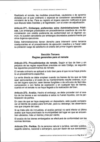 PROYECTO DE C6DIGO ORGANICO AOMINISTRATIVO
Realizado el remate, las medidas preventivas, cautelares o de apremio
dictadas por el juez ordinario o especial se consideran canceladas por
ministerio de la ley. Para su registro el 6rgano ejecutor notificard al juez
que dispuso tales medidas y al registrador, con la orden de adjudicaci6n.
Articulo 271.- Embargos preferentes entre Administraciones Plibli-
cas. Los embargos practicados en procedimientos coactivos de una Ad-
ministraci6n con cr6dito preferente de conformidad con el r6gimen co-
m0n, no pueden cancelarse por embargos decretados posteriormente por
otros 6rganos ejecutores.
Estas Administraciones tienen derecho para intervenir como terceros
coadyuvantes en el procedimiento de ejecuci6n coactiva y a hacer valer
su prelacl6n luego de satisfecho el cr6dito del primer 6rgano ejecutor.
Secci6n Tercera
Reglas generales para el remate
Articulo 272.-Procedimientos de remate. Seg(n el tipo de bien y sin
perjuicio de las reglas especificas previstas en este C6digo, se seguir6n
los siguientes procedimientos de remate:
El remate ordinario se aplicar6 a todo bien para el que no se haya previs-
to un procedimiento especifico.
La venta directa se debe emplear cuando los bienes de los que se trate
sean semovientes y el costo de su mantenimiento resulte oneroso, a jui-
cio del 6rgano ejecutor; sean bienes fungibles o de articulos de f6cil des-
composici6n o con fecha de expiraci6n y en cualquier tipo de bienes,
cuando en el remate no se haya llegado ala realizaci6n del bien.
Articulo 273.- Avakio. Hecho el embargo, se debe proceder con el ava-
l{o de los bienes a ser rematados si estos no fueran liquidos, con la par-
ticipaci6n de peritos.
En caso de que se haya designado un depositario, este puede compare-
cer al tr6mite de avalUo para formular, para su descargo, las observacio-
nes que creyere del caso.
Si se trata s6lo de inmuebles, el aval0o pericial no ser6 inferior al [ltimo
aval0o que haya practicado la municipalidad del lugar en que se encuen-
tren ubicados, m6s un treinta y tres por ciento.
El avahio de los bienes embargados se efectuar6 de conformidad con las
normas t6cnicas.
 