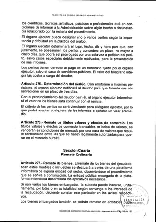 PROYECTO DE C6DIGO ORGANICO ADMINISTRATIVO
tos cientificos, t6cnicos, artlsticos, prdcticos o profesionales est6 en con-
diciones de informar a la Administraci6n sobre algrin hecho o circunstan-
cia relacionado con la materia del procedimiento.
El 6rgano ejecutor puede designar uno o varios peritos seg0n la impor-
tancia y diflcultad en la prdctica del aval[o.
El 6rgano ejecutor determinarS el lugar, fecha, dia y hora para que, con
juramento, se posesionen los peritos y conceder6 un plazo, no mayor a
cinco dias, que podrd ser prorrogado por una sola vez a petici6n del peri-
to, salvo casos especiales debidamente motivados, para la presentaci6n
de sus informes.
Los peritos tienen derecho al pago de un honorarlo fijado por el 6rgano
ejecutor, salvo el caso de servidores priblicos. EI valor del honorario inte-
gra las costas a cargo del deudor.
Articulo 275.- Determinaci6n del avalfo. Con el informe o informes pe-
riciales, el 6rgano ejecutor notificar6 al deudor para que formule sus ob-
servaciones en un plazo de tres dlas.
Con el pronunciamiento del deudor o sin 61, el 6rgano ejecutor determina-
16 el valor de los bienes para continuar con el remate.
El criterio de los peritos no ser6 vinculante para el 6rgano ejecutor, por lo
que podr5 aceptar cualquiera de los informes o seffalar un valor prome-
dio.
Articulo 276.- Remate de titulos valores y efectos de comercio. Los
titulos valores y efectos de comercio, transables en bolsa de valores, se
venderSn en condiciones de mercado por una casa de valores que resul-
te sodeada de entre las que se hallen legalmente autorizadas para ope-
rar en el mercado bursdtil.
Secci6n Cuarta
Remate Ordinario
Articulo 277.- Remate de bienes. El remate de los bienes del ejecutado,
sean estos muebles o inmuebles se efectuar6 a trav6s de una plataforma
inform6tica de alguna entidad del sector, observdndose el procedimiento
que se seflala a continuaci6n. La entidad priblica encargada de la plata-
forma informdtica desarrollar5 los aplicativos necesarios.
Si son varios los bienes embargados, la subasta puede hacerse,
riamente, por lotes o en su totalidad, segtn convenga a los
Ia recaudaci6n, debiendo constar este particular en los avisos
VOS.
Los bienes embargados tambi6n se podrdn rematar en
de
corMEr6N DE JUslctA y EsTRUcTuRA DEL EsrADo | 9 de asosio de 2016 |
p6g. gf )a f gf ,.
 
