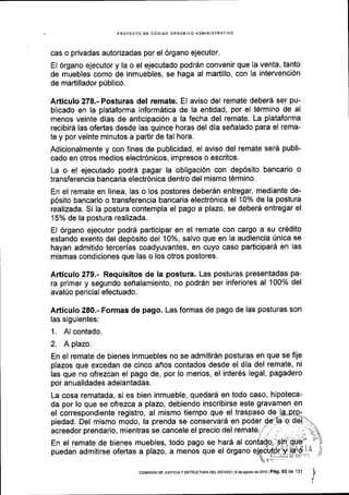 . PROYECTO DE CdDIGO ORGANICO ADMINISTRATIVO
cas o privadas autorizadas por el 6rgano ejecutor.
El 6rgano ejecutor y la o el ejecutado podrdn convenir que la venta, tanto
de muebles como de inmuebles, se haga al martillo, con la intervenci6n
de martillador p0blico.
Articulo 278.- Posturas del remate. El aviso del remate deberd ser pu-
blicado en la plataforma inform6tica de la entidad, por el t6rmino de al
menos veinte dias de anticipaci6n a la fecha del remate. La plataforma
recibir5 las ofertas desde las quince horas del dia seflalado para el rema-
te y por veinte minutos a partir de tal hora.
Adicionalmente y con fines de publicidad, el aviso del remate ser6 publi-
cado en otros medios electr6nicos, impresos o escritos.
La o el ejecutado podrd pagar la obligaci6n con dep6sito bancario o
transferencia bancaria electr6nica dentro del mismo t6rmino.
En el remate en linea, las o los postores deber6n entregar, mediante de-
p6sito bancario o transferencia bancaria electr6nica el 10% de la postura
realizada. Si la postura contempla el pago a plazo, se deber6 entregar el
15% de la postura realizada.
EI 6rgano ejecutor podr6 participar en el remate con cargo a su cr6dito
estando exento del dep6sito del 10%, salvo que en la audiencia [nica se
hayan admitido tercerias coadyuvantes, en cuyo caso participar5 en las
mismas condiciones que las o los otros postores.
Articulo 279.- Requisitos de la postura. Las posturas presentadas pa-
ra primery segundo seflalamiento, no podr6n ser inferiores al 100% del
avalUo pericial efectuado.
Articulo 280.- Formas de pago. Las formas de pago de las posturas son
las siguientes:
1. Al contado.
2. A plazo.
En el remate de bienes inmuebles no se admitir6n posturas en que se fije
plazos que excedan de cinco affos contados desde el dia del remate, ni
las que no ofrezcan el pago de, por lo menos, el inter6s legal, pagadero
por anualidades adelantadas.
La cosa rematada, si es bien inmueble, quedar6 en todo caso, hipoteca-
da por lo que se ofrezca a plazo, debiendo inscribirse este gravamen en
el correspondiente registro, al mismo tiempo que el traspaso de
piedad. Del mismo modo, la prenda se conservarS en poder
acreedor prendario, mientras se cancele el precio del remate.
En el remate de bienes muebles, todo pago se hard al
puedan admitirse ofertas a plazo, a menos que el 6rgano
coMrsdN oE JUsrcrA y EsrRUcruRA oEL EsrADo I I d€ ssosto de 2016 | P6g. 92 de 13'l
lt
v
 