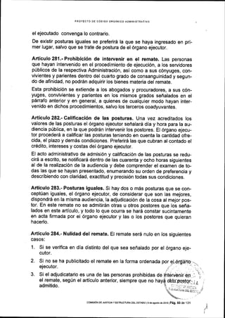 PROYECTO DE C6DIGO ORGANICO ADIlIINISTRATIVO
el ejecutado convenga lo contrario.
De existir posturas iguales se preferir6 la que se haya ingresado en pri-
mer lugar, salvo que se trate de postura de el 6rgano ejecutor,
Articulo 281.- Prohibici6n de intervenir en el remate. Las personas
que hayan intervenido en el procedimiento de ejecuci6n, a los servidores
p0blicos de la respectiva Administraci6n, asi como a sus c6nyuges, con-
vivientes y parientes dentro del cuarto grado de consanguinidad y segun-
do de afinidad, no podrSn adquirir los bienes materia del remate.
Esta prohibici6n se extiende a los abogados y procuradores, a sus c6n-
yuges, convivientes y parientes en los mismos grados sefialados en el
pdrrafo anterior y en general, a quienes de cualquier modo hayan inter-
venido en dichos procedimientos, salvo los terceros coadyuvantes.
Articulo 282.- Calificaci6n de las posturas. Una vez acreditados los
valores de las posturas el 6rgano ejecutor sefralard dia y hora para la au-
diencia p[blica, en la que podrdn intervenir los postores. El 6rgano ejecu-
tor procederd a calificar las posturas teniendo en cuenta la cantidad ofre-
cida, el plazo y dem6s condiciones. Preferird las que cubran al contado el
cr6dito, intereses y costas del 6rgano ejecutor.
El acto administrativo de admisi6n y califlcaci6n de las posturas se redu-
cird a escrito, se notificard dentro de las cuarenta y ocho horas siguientes
al de la realizaci6n de la audiencia y debe comprender el examen de to-
das las que se hayan presentado, enumerando su orden de preferencia y
describiendo con claridad, exactitud y precisi6n todas sus condiciones.
Articulo 283.- Posturas iguales. Sl hay dos o m5s posturas que se con-
cept[an iguales, el 6rgano ejecutor, de considerar que son las mejores,
dispondr6 en la misma audiencia, la adjudicaci6n de la cosa al mejor pos-
tor. En este remate no se admitir6n otras u otros postores que los seffa-
lados en este articulo, y todo lo que ocurra se har5 constar sucintamente
en acta firmada por el 6rgano ejecutor y las o los postores que quieran
hacerlo.
Articulo 284.- Nulidad del remate. El remate serd nulo en los siguientes
CASOS:
1. Si se verifica en dla distinto del que sea sefralado por el 6rgano eje-
cutor.
2. Si no se ha publicitado el remate en la forma ordenada por
ejecutor.
3. Si el adjudicatario es una de las personas prohibidas
el remate, segUn el articulo anterior, siempre que no
admitido.
de
I
derpqs,tqr;;O
. I .' ,._1, J:. il;c-.-, r
()r.,riiiiA Di.i;r:: -
r,/
COI4rsrdN oE JUSrcray ESTRUC TURA DEL ESTAoo I s de asosro de 2016 | Pag. 93 de ,131
 