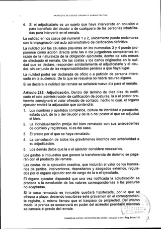 PROYECTO DE C6OIGO ORGANICO ADIVINISTRATIVO
4. Si el adjudicatario es un sujeto que haya intervenido en colusi6n o
para beneficio del deudor o de cualquiera de las personas inhabilita-
das para intervenir en el remate.
La nulidad en los casos del numeral 1 y 2, 0nicamente puede reclamarse
con la impugnaci6n del acto administrativo de calificaci6n definitiva.
La nulidad por las causales previstas en los numerales 3 y 4 puede pro-
ponerse como acci6n directa ante las o los juzgadores competentes en
raz6n de la naturaleza de la obligaci6n ejecutada, dentro de seis meses
de efectuado el remate. De las costas y los dafios originados en la nuli-
dad que se declare, responden solidariamente el adjudicatario y el deu-
dor, sin perjuicio de las responsabilidades penales a que haya lugar.
La nulidad podrd ser declarada de oficio o a petici6n de persona intere-
sada en la audiencia. De lo que se resuelva no habr5 recurso alguno'
Si se declara la nulidad del remate se seflalard nuevo dia para el remate.
Articulo 285.- Adjudicaci6n. Dentro del t6rmino de diez dias de notifi-
cado el acto administraci6n de calificaci6n de posturas, la o el postor pre-
ferente consignar6 el valor ofrecido de contado, hecho lo cual, el 6rgano
ejecutor emitird la adjucaci6n que contendr6;
1. Los nombres y apellidos completos, c6dula de identidad o pasaporte,
estado civil, de la o del deudor y de la o del postor al que se adjudic6
el bien.
2. La individualizaci6n prolija del bien rematado con sus antecedentes
de dominio y registrales, si es del caso.
3. El precio por el que se haya rematado.
4. La cancelaci6n de todos los gravdmenes inscritos con anterioridad a
su adjudicaci6n.
5. Los dem6s datos que la o el ejecutor considere necesarios.
Los gastos e impuestos que genere la transferencia de dominio se paga-
rAn con el producto del remate.
Las costas de la ejecuci6n coactiva, que incluirSn el valor de los honora-
rios de peritos, interventores, depositarios y abogados externos, regula-
dos por el 6rgano ejecutor son de cargo de la o el ejecutado.
El 6rgano ejecutor dispondrd que una vez notificada la adjudicaci6n se
proceda a la devoluci6n de los valores correspondientes a las posturas
no aceptadas.
Si la cosa rematada es inmueble quedard hipotecada, por lo
olrezca a plazo, debiendo inscribirse este gravamen en el
te registro, al mismo tiempo que el traspaso de propiedad'
modo, la prenda se conservard en poder del acreedor
se cancela el precio del remate.
coMrstoN DE JusrtctA Y EsrRUc'tuM DEL EaTADo I I de agoelo de2016 | PAg' 94 de 131
 