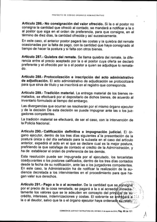 PROYECTO DE C6OIGO ORGANIGO AOMINISTRATIVO
Artlculo 286.- No consignaci6n del valor ofrecido. Si la o el postor no
consigna la cantidad que ofreci6 al contado, se mandar6 a notificar a la o
al postor que siga en el orden de preferencia, para que consigne, en el
tErmino de diez dias, la cantidad ofrecida y asl sucesivamente.
En este caso, el anterior postor pagar6 las costas y la quiebra del remate
ocasionadas por la falta de pago, con la cantidad que haya consignado al
tiempo de hacer la postura y si falta con otros bienes.
Articulo 287.- Quiebra del remate. Se llama quiebra del remate, la dife-
rencia entre el precio aceptado por la o el postor cuya oferta se declar6
preferente y el ofrecido por la o el postor a quien se adjudique lo remata-
do.
Articulo 288.- Protocolizaci6n e inscripci6n del acto administrativo
de adjudicaci6n. EI acto administrativo de adjudicaci6n se protocolizard
para que sirva de titulo y se inscribird en el registro que corresponda.
Articulo 289.- Tradici6n material. La entrega material de los bienes re-
matados, se efectuar6 por el depositario de dichos bienes, de acuerdo al
inventario formulado al tiempo del embargo.
Las divergencias que ocurran se resolverdn por el mismo 6rgano ejecutor
y de la decisi6n De esta decisi6n se puede impugnar ante las o los juz-
gadores competentes.
La tradici6n material se efectuard, de ser el caso, con la intervenci6n de
la Policia Nacional.
Articulo 290.- Calificaci6n definitiva e impugnaci6n judicial. El 6r-
gano ejecutor, dentro de los tres dlas siguientes a'la presentaci6n de la
postura [nica o del dia sefialado para la subasta en el caso del articulo
anterior, expedir6 el acto en el que se declare cual es la mejor postura,
preflriendo la que satisfaga de contado el cr6dito de la Administraci6n, y
ha de establecer el orden de preferencia de las demds.
Esta resoluci6n puede ser impugnada por el ejecutado, los terceristas
coadyuvantes o los postores califlcados, dentro de los tres dlas contados
desde la fecha de su notificaci6n, ante las o los juzgadores competentes.
En este caso, la Administraci6n ha de notificar la realizaci6n de la au-
diencia decretada a los intervinientes en el procedimiento para que ha-
gan valer sus derechos.
Articulo 291.- Pago a la o al acreedor. De la cantidad que se
por el precio de la cosa rematada, se pagard a la o al
tamente los valores que se le adeuden en concepto del
cr6dito, intereses, indemnizaciones y costas. El sobrante se
la o al deudor, salvo que la o el 6rgano ejecutor haya
/
COi,flSloN DE JUSTtcra y ESTRUCTUM DEL EsrADo Ied€ asosio ds 2o1o Iprg, 95 de 131
 