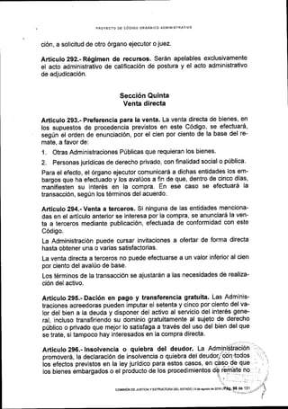 ci6n, a solicitud de otro 6rgano ejecutor o juez.
pRoyEcro DE c0DtGo oRGANlco aD[4lNlsrRArlvo
Articulo 292.- R6gimen de recursos' SerAn apelables exclusivamente
el acto administrativo de califlcaci6n de postura y el acto administrativo
de adjudicaci6n.
Secci6n Quinta
Venta directa
Articulo 293.- Preferencia para la venta. La venta directa de bienes, en
los supuestos de procedencia previstos en este C6digo, se efectuard,
seg0n el orden de enunciaci6n, por el cien por ciento de la base del re-
mate, a favor de:
1. Otras Administraciones PUblicas que requieran los bienes.
2. Personas juridicas de derecho privado, con finalidad social o p0blica'
Para el efecto, el 6rgano ejecutor comunicar6 a dichas entidades los em-
bargos que ha efectuado y los aval(os a fin de que, dentro de cinco dias,
manifiesten su inter6s en la compra. En ese caso se efectuar5 la
transacci6n, segrin los t6rminos del acuerdo.
Articulo 294.- Venta a terceros. Si ninguna de las entidades menciona-
das en el articulo anterior se interesa por la compra, se anunciard la ven-
ta a terceros mediante publicaci6n, efectuada de conformidad con este
C6digo.
La Administraci6n puede cursar invitaciones a ofertar de forma directa
hasta obtener una o varias satisfactorias.
La venta directa a terceros no puede efectuarse a un valor inferior al cien
por ciento del avalfo de base.
Los t6rminos de la transacci6n se ajustar6n a las necesidades de realiza-
ci6n del activo.
Articulo 295.- Daci6n en pago y transferencia gratuita. Las Adminis-
traciones acreedoras pueden imputar el setenta y cinco por ciento del va-
lor del bien a la deuda y disponer del activo al servicio del inter6s gene-
ral, incluso transfiriendo su dominio gratuitamente al sujeto de derecho
p0blico o privado que mejor lo satisfaga a trav6s del uso del bien del que
se trate, si tampoco hay interesados en la compra directa'
 