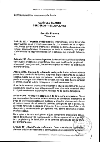 PROYECTO DE COOIGO ORGANICO AOMINISTRATIVO
permitan solucionar integramente la deuda.
CAPITULO CUARTO
TERCERIAS Y EXCEPCIONES
Secci6n Primera
Tercerias
Articulo 297.- Tercerias coadyuvantes. lntervendrdn como terceristas
coadyuvantes en el procedimiento coactivo, los acreedores de un ejecu_
tado, desde que se haya ordenado el embargo de bienes hasta antel del
remate, acompaflando el titulo en que se funde su acreencia, con el pro-
p6sito de que se pague su cr6dito con el sobrante del producto del rema-
te.
Artlculo 298.- Tercerias excluyentes. La tercerla excluyente de dominio
solo puede proponerse presentando titulo que justifique la propiedad o
protestando, con juramento, hacerlo en un plazo no menor de diez dias ni
mayor de treinta.
Articulo 299.- Efectos de la terceria excluyente. La terceria excluyente
presentada con titulo de dominio suspende el procedimiento de ejecuci6n
coactiva hasta que el juez competente, resuelva, salvo que el ejecutor
prefiera embargar otros bienes del deudor, en cuyo caso ha de cincelar
el primer embargo y debe proseguir el procedimiento coactivo.
Si se la deduce con protesta de presentar el titulo posteriormente, no se
suspende la coactiva, pero si llega a veriflcarse el remate, no surtirA efec_
to ni podrS ordenar la adjudicaci6n, mientras no se tramite la terceria.
Articulo 300.- Rechazo o aceptaci6n de ta terceria excluyente. Siem-
pre que se deseche una terceria excluyente, se condenar6 al tercerista al
pago de las costas causadas el incidente y al de los intereses calculados
al mdximo convencional, sobre la cantidad consignada por el postor, cu-
ya oferta haya sido declarada preferente. Estos valores beneflcian a di_
cho postor y se recaudar6n por apremio real, dentro del mismo procedi-
miento coactivo.
De aceptar la tercerla excluyente, el juez competente ordenard la cance-
laci6n del embargo y la restituci6n de los bienes aprehendidos a
timo propietario y la devoluci6n de la cantidad consignada
por el mejor postor.
Articulo 301.- Decisi6n de preferencia. Cuando.se discuta
cia entre cr6ditos se resolverd la controversia en procedimiento
coMrsr6N DE JUSTC|A y ESTRUCTUM DEL ESTADO l9d€ agostode2016lpeg, 97 de
 