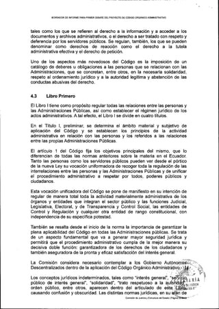 EORRAOOR DE INFORME PARAPRIMER DESATE DELPROYECIO DE CODIGO ORGANICOADMINISTRATIVO
tales como los que se refieren al derecho a la informaci6n y a acceder a los
documentos y archivos administrativos, o el derecho a ser tratado con respeto y
deferencia por los servidores p[blicos. Se regulan, tambien, los que se pueden
denominar como derechos de reacci6n como el derecho a Ia tutela
administrativa efectiva y el derecho de petici6n.
Uno de los aspectos mds novedosos del C6digo es la imposici6n de un
catdlogo de deberes u obligaciones a las personas que se relacionan con las
Administraciones, que se concretan, entre otros, en la necesaria solidaridad,
respeto al ordenamiento juridico y a la autoridad legitima y abstenci6n de las
conductas abusivas del derecho.
4.3 Libro Primero
El Libro I tiene como prop6sito regular todas las relaciones entre las personas y
las Administraciones Pfblicas, asi como establecer el r6gimen juridico de los
actos administrativos. A tal efecto, el Libro I se divide en cuatro titulos.
En el Titulo l, preliminal se determina el 6mbito material y subjetivo de
aplicaci6n del C6digo y se establecen los principios de la actividad
administrativa en relaci6n con las personas y los referidos a las relaciones
entre las propias Administraciones P(blicas.
El artlculo 1 del C6digo fija los objetivos principales del mismo, que lo
diferencian de todas las normas anteriores sobre la materia en el Ecuador.
Tanto las personas como los servidores p0blicos pueden ver desde el p6rtico
de la nueva Ley su vocaci6n uniformadora de recoger toda la regulaci6n de las
interrelaciones entre las personas y las Administraciones Priblicas y de unificar
el procedimiento administrativo a respetar por todos, poderes p(blicos y
ciudadanos.
Esta vocaci6n unificadora del C6digo se pone de manifiesto en su intenci6n de
regular de manera total toda la actividad materialmente administrativa de los
6rganos y entidades que integran el sector p0blico y las funciones Judicial,
Legislativa, Electoral, y de Transparencia y Control Social, las entidades de
Control y Regulaci6n y cualquier otra entidad de rango constitucional, con
independencia de su especifica potestad.
Tambi6n se resalta desde el inicio de la norma la importancia de garantizar la
plena aplicabilidad del C6digo en todas las Administraciones p[blicas. Se trata
de un aspecto fundamental que va a generar mayor seguridad juridica y
permitir6 que el procedimiento adminiskativo cumpla de la mejor manera su
decisiva doble funci6n: garantizadora de los derechos de los ciudadanos y
tambi6n aseguradora de la pronta y eficaz satisfacci6n del inter6s general.
La Comisi6n considera necesario contemplar a los Gobierno Aut6nomos"rlJ)-
Descentralizados dentro de la aplicaci6n del C6digo Org6nico
ARiA
'4 1
]'
p0blico de inter6s general", "solidaridad", "trato respetuoso a la
orden p0blico, entre otros, aparecen dentro del articulado de edl
Los conceptos juridicos indeterminados, tales como "inter6s general",
causando confusi6n y obscuridad. Las distintas normas juridicas, en su
Comisi6n de Justic-ra y Eslruclura delEsiado I
DET E!-
 