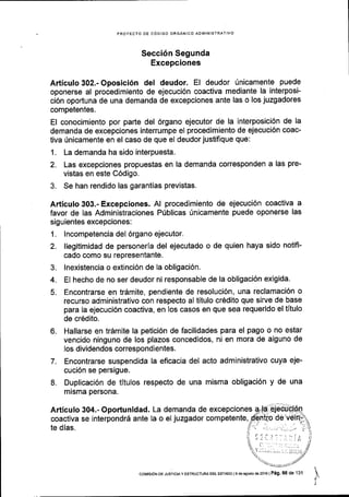 PROYECTO DE C6DIGO ORGANICO ADMINISTRATIVO
Secci6n Segunda
Excepciones
Articulo 302.- Oposici6n del deudor. El deudor 0nicamente puede
oponerse al procedimiento de ejecuci6n coactiva mediante la interposi-
ci6n oportuna de una demanda de excepciones ante las o los juzgadores
competentes.
El conocimiento por parte del 6rgano ejecutor de la interposici6n de la
demanda de excepciones interrumpe el procedimiento de ejecuci6n coac-
tiva Unicamente en el caso de que el deudor justifique que:
1. La demanda ha sido interpuesta.
2. Las excepciones propuestas en la demanda corresponden a las pre-
vistas en este C6digo.
3. Se han rendido las garantias previstas.
Articulo 303.- Excepciones. Al procedimiento de ejecuci6n coactiva a
favor de las Administraciones Pfblicas rinicamente puede oponerse las
siguientes excepciones:
1. lncompetencia del 6rgano ejecutor.
?. llegitimidad de personerla del ejecutado o de quien haya sido notifi-
cado como su representante.
3. lnexistencia o extinci6n de la obligaci6n.
4. EI hecho de no ser deudor ni responsable de la obligaci6n exigida.
5. Encontrarse en tr6mite, pendiente de resoluci6n, una reclamaci6n o
recurso administrativo con respecto al titulo cr6dito que sirve de base
para la ejecuci6n coactiva, en los casos en que sea requerido el titulo
de cr6dito.
6. Hallarse en trdmite la petici6n de facilidades para el pago o no estar
vencido ninguno de los plazos concedidos, ni en mora de alguno de
los dividendos correspondientes.
7. Encontrarse suspendida la eficacia del
cuci6n se persigue.
8. Duplicaci6n de titulos respecto de una
misma persona.
acto administrativo cuYa eje-
misma obligaci6n y de una
Articulo 304.- Oportunidad.
coactiva se interpondr6 ante
te dias.
La demanda de excepciones
la o el juzgador competente,
coMrsdN DE JUsrcrAy EsrRUcruRAoEL EsrAoo Ie deasoslo de2016 |Peg' 98 de 131
 