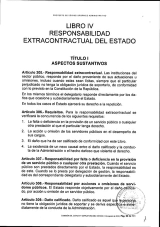 PROYECTO DE C6DIGO ORGANICO ADIVINISTRATIVO
LIBRO IV
RESPONSABILIDAD
EXTRACONTRACTUAL DEL ESTADO
TITULO !
ASPECTOS SUSTANTIVOS
Articulo 305.- Responsabilidad extracontractual. Las instituciones del
sector pfblico, responde por el dafro proveniente de sus actuaciones u
omisiones, incluso cuando estas sean licitas, siempre que el padicular
perjudicado no tenga la obligaci6n juridica de soportarlo, de conformidad
con lo previsto en la Constituci6n de la Reprlblica.
En los mismos t6rminos el delegatario responde directamente por los da-
fios que ocasione y subsidiariamente el Estado.
En todos los casos el Estado ejercerS su derecho a Ia repetici6n.
Articulo 306.- Requisitos. Para la responsabilidad extracontractual se
verificard la concurrencia de los siguientes requisitos:
1 . La falta o deficiencia en la provisi6n de un servicio pribllco o cualquier
otra prestaci6n al que el particular tenga derecho.
2. La acci6n u omisi6n de los servidores priblicos en el desempeho de
sus cargos.
3. El dafio que ha de ser calificado de conformidad con este Libro.
4. La existencia de un nexo causal entre el daffo calificado y la conduc-
ta de la Administraci6n o el hecho dafloso que violente el derecho.
Articulo 307.- Responsabilidad por fulta o deficiencia en la provisi6n
de un servicio priblico o cualquier otra prestaci6n. Cuando el servicio
priblico son prestados directamente por el Estado, la responsabilidad es
de este. Cuando se lo presta por delegaci6n de gesti6n, la responsabili-
dad es del correspondiente delegatario y subsidiariamente del Estado.
Articulo 308.- Responsabilidad por acciones u omisiones de servi-
dores pfblicos. El Estado responde objetivamente por el
do, por acci6n u omisi6n de un servidor priblico.
Articulo 309.- Dafio calificado. Dafio calificado es aquel
no tiene la obligaci6n juridica de soportar y se deriva es
diatamente de la conducla de la Administraci6n. lT;;_i: ];I.i .
coMtstoN DE JUSTTCTAy ESTRUCTURADEL ESTADO lgdeagosrode 2016 | P6g.
 