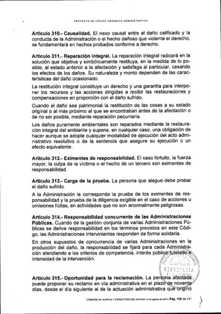 PROYECTO DE C6DIGO ORCANICO ADIlIINISTRATIVO
Articulo 310.- Causalidad. El nexo causal entre el dafio califlcado y la
conducta de la Administraci6n o el hecho daffoso que violente el derecho,
se fundamentar6 en hechos probados conforme a derecho.
Articulo 311.- Reparaci6n integral. La reparaci6n integral radicar6 en la
soluci6n que objetiva y simb6licamente restituya, en la medida de lo po-
sible, al estado anterior a la afectaci6n y satisfaga al particular, cesando
los efectos de los daflos. Su naturaleza y monto dependen de las carac-
teristicas del daflo ocasionado.
La restituci6n integral constituye un derecho y una garantia para interpo-
ner los recursos y las acciones dirigidas a recibir las restauraciones y
compensaciones en proporci6n con el daflo sufrido.
Cuando el daflo sea patrimonial la restituci6n de las cosas a su estado
original o al mds pr6ximo al que se encontraban antes de la afectaci6n o
de no ser posible, mediante reparaci6n pecuniaria.
Los daffos puramente ambientales son reparados mediante la restaura-
ci6n integral del ambiente y supone, en cualquier caso, una obligaci6n de
hacer aunque se adopte cualquier modalidad de ejecuci6n del acto admi-
nistrativo resolutivo o de la sentencia que asegure su ejecuci6n o un
efecto equivalente.
Articulo 312.- Eximentes de responsabilidad. El caso fortuito, lafuerza
mayor, la culpa de la victima o el hecho de un tercero son eximentes de
responsabilidad.
Articulo 313.- Carga de la prueba. La persona que alegue debe probar
el daflo sufrido.
A la Administraci6n le corresponde la prueba de los eximentes de res-
ponsabilidad y la prueba de la diligencia exigible en el caso de acciones u
omisiones llcitas, en actividades que no son anormalmente peligrosas.
Articulo 314.- Responsabilidad concurrente de las Administraciones
Ptiblicas. Cuando de la gesti6n conjunta de varias Administraciones P0-
blicas se derive responsabilidad en los t6rminos previstos en este C6di-
go, las Administraciones intervinientes responden de forma solidaria.
En otros supuestos de concurrencia de varias Administraciones en la
producci6n del dafio, la responsabilidad se ftjard para cada Adm
ci6n atendiendo a los criterios de competencia, inter6s
intensidad de la intervenci6n.
Articulo 315.- Oportunidad para la reclamaci6n. La
puede proponer su reclamo en via administrativa en el
dtas, desde el dia siguiente al de la actuaci6n administrativa q
coMrsroN DE JUsrcrAY ESTRUCTUM DEL EsraDo ls ds agoslo de 2016 | Pag. 100 de 131
 