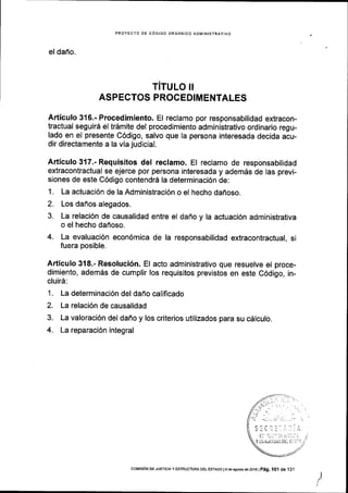 PROYECTO DE C6DIGO ORGANICO ADIVIINISTRAIIVO
el dano.
TITULO II
ASPECTOS PROCEDlMENTALES
Articulo 3{6.- Procedimiento. El reclamo por responsabilidad extracon-
tractual seguir6 el trdmite del procedimiento administrativo ordinario regu-
lado en el presente C6digo, salvo que Ia persona interesada decida acu-
dir directamente a la via judicial.
Articulo 317.- Requisitos del reclamo. El reclamo de responsabilidad
extracontractual se ejerce por persona interesada y adem6s de las previ-
siones de este C6digo contendr6 la determinaci6n de:
1. La actuaci6n de la Administraci6n o el hecho dafioso.
2. Los dafios alegados.
3. La relaci6n de causalidad entre el daflo y la actuaci6n administrativa
o el hecho dahoso,
4. La evaluaci6n econ6mica de la responsabilidad extracontractual, si
fuera posible.
Articulo 318.- Resoluci6n. El acto administrativo que resuelve el proce-
dimiento, adem5s de cumplir los requisitos previstos en este C6digo, in-
clui16:
1. La determinaci6n del daho calificado
2. La relaci6n de causalidad
3. La valoraci6n del daffo y los criterios utilizados para su c6lculo.
4. La reparaci6n integral
I
coMrsroN DE Jusrcra y ESTRUCTUM DEL EsTADo Is de asoslo de 20161 pag. 101 de 131
 