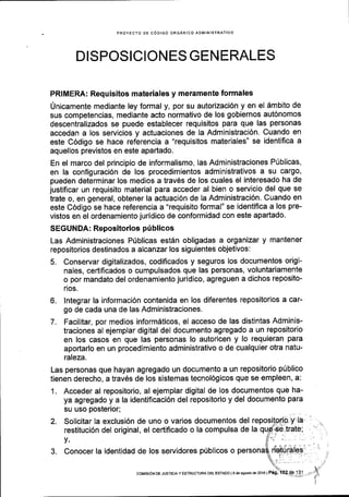 PROYECTO DE C6DIGO ORGANICO ADMIN'STRATIVO
DISPOSICION ES GEN ERALES
PRIMERA: Requisitos materiales y meramente formales
Unicamente mediante ley formal y, por su autorizaci6n y en el 6mbito de
sus competencias, mediante acto normativo de los gobiernos aut6nomos
descentralizados se puede establecer requisitos para que las personas
accedan a los servicios y actuaciones de la Administraci6n. Cuando en
este C6digo se hace referencia a "requisitos materiales" se identifica a
aquellos previstos en este apartado.
En el marco del principio de informalismo, las Administraciones P0blicas'
en la configuraci6n de los procedimientos administrativos a su cargo,
pueden determinar los medios a trav6s de los cuales el interesado ha de
justificar un requisito material para acceder al bien o servicio del que se
trate o, en general, obtener la actuaci6n de la Administraci6n. Cuando en
este C6digo se hace referencia a "requisito formal" se identiflca a los pre-
vistos en el ordenamiento juridico de conformidad con este apartado.
SEGUNDA: Repositorios ptiblicos
Las Administraciones Prlblicas estAn obligadas a organizar y mantener
repositorios destinados a alcanzar los siguientes objetivos:
5. Conservar digitalizados, codificados y seguros los documentos origi-
nales, certificados o cumpulsados que las personas, voluntariamente
o por mandato del ordenamiento juridico, agreguen a dichos reposito-
rios.
6. lntegrar la informaci6n contenida en los diferentes repositorios a car-
go de cada una de las Administraciones.
7. Facilitar, por medios inform6ticos, el acceso de las distintas Adminis-
traciones al ejemplar digital del documento agregado a un repositorio
en los casos en que las personas lo autoricen y lo requieran para
aportarlo en un procedimiento administrativo o de cualquier otra natu-
raleza.
Las personas que hayan agregado un documento a un repositorio ptiblico
tienen derecho, a trav6s de los sistemas tecnol6gicos que se empleen, a:
1. Acceder al repositorio, al ejemplar digital de los documentos que ha-
ya agregado y a la identificaci6n del repositorio y del documento para
su uso posterior;
2. Solicitar la exclusi6n de uno o varios documentos del
restituci6n del original, el certificado o la compulsa de la
v,
3. Conocer la identidad de los servidores p(blicos o
coMrsrdN DE Jusrrcta Y EsrRUcruRA DEL EsrADo l9 de asoslode2016lP6g.
 