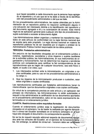 PROYECTO DE CODIGO ORGANICO AOMINISIRATIVO
que hayan accedido a cada documento que la persona haya agrega-
do al repositorio y el uso que se le ha dado a trav6s de la identifica-
ci6n del procedimiento administrativo o del que se trate.
En los procedimientos administrativos, las copias obtenidas por la Admi-
nistraci6n de un repositorio priblico no requieren cedificaci6n alguna ni
una actuaci6n del interesado distinta a la identiflcaci6n del repositorio y
del documento agregado a 6l y su autorizaci6n de acceso. Esta misma
regla es de aplicaci6n general para cualquier otro tipo de procedimiento y
sujeto autorizado a acceder al documento digital.
Las Administraciones deben organizar y mantener los repositorios regu-
lados en este articulo de conformidad con la regla t6cnica nacional que
se expida para este prop6sito. La regla t6cnica nacional en materia de
reposltorios priblicos ha de ser expedida por el 6rgano o entidad de la
Administraci6n Priblica Central responsable de los datos priblicos.
TERCERA: Fedatarios administrativos
Sin perjuicio de las facultades otorgadas por el ordenamiento juridico a
notarios, registradores, secretarios y otros 6rganos o sujetos auxiliares
de la actividad p0blica, las Administraciones, en sus instrumentos de or-
ganizaci6n y funcionamiento, han de determinar los 6rganos y servidores
priblicos con competencia para certificar la fiel correspondencia de las
reproducciones que se hagan de cualquier documento, sea este fisico o
digital, en audio o en video, que:
1. Los interesados exhiban ante la Administraci6n, en originales o co-
pias certificadas, para su uso en los procedimientos administrativos a
su cargo; o,
2. Que los 6rganos de la Administraci6n produzcan o custodien, sean
estos originales o copias certificadas.
Las reproducciones certificadas por fedatarios administrativos tienen la
misma eficacia que los documentos originales o sus copias certificadas.
En virtud de la competencia prevista en este articulo y en aplicaci6n del
principio de informalismo, las Administraciones no estdn autorizadas a
requerir a los administrados la certiflcaci6n de los documentos aportados
en el procedimiento administrativo, salvo en los casos expresamente de-
terminados en el ordenamiento juridico.
GUARTA : Restricciones sobre req u isitos formales
Cuando el ordenamiento juridico exija la legalizaci6n de documentos
otorgados en el extranjero, ha de bastar la realizada por agente di
tico o c6nsul del Ecuador acreditado en el territorio extranjero en
haya sido otorgado el documento o la correspondiente apostilla.
No se ha de requerir requisito adicional respecto de
dos ante los c6nsules del Ecuador, en el ejercicio de funciones
les. Sin embargo, la calidad de c6nsul ad - honorem debe ser
I
coMrsroN DE JUsTlctAy ESTRUCTURA DEL EsTADo | 9 d6 ago.rode 2016 |
pag. i03 de 131
 