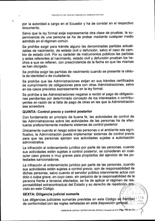PROYECTO DE CODIGO ORGANICO ADMINISTRATIVO
por la autoridad a cargo en el Ecuador y ha de constar en el respectivo
documento.
Salvo que la ley formal exija expresamente otra clase de pruebas, la su-
pervivencia de una persona se ha de probar mediante cualquier medio
admitido en el 169imen com[n.
Se prohibe exigir para trdmite alguno las denominadas partidas actuali-
zadas de nacimiento, de estado civil o defunci6n, salvo el caso de cam-
bio de estado civil. Por su cardcter de instrumentos p0blicos las partidas
y actas referentes al nacimiento, estado civil y defunci6n prueban los he-
chos a que se refieren, con prescindencia de la fecha en que las mismas
se han otorgado.
Se prohibe exigir las partidas de nacimiento cuando se presente la c6du-
la de identidad o de ciudadania.
Se prohibe que las Administraciones exijan en sus tr6mites cedificados
de cumplimiento de obligaciones para con otras Administraciones, salvo
en los casos previstos expresamente en la ley formal.
Se prohibe a las Administraciones negarse a recibir el pago de obligacio-
nes pendientes por determinado concepto de los interesados o contribu-
yentes en raz6n de la falta de pago de otras en las que la Administraci6n
sea acreedora.
QUINTA; Gontrol previo y control posterior
Con fundamento en principio de buena fe, las actividades de control de
las Administraciones sobre las actividades de las personas ha de efec-
tuarse preferentemente mediante sistemas de control posterior'
Unicamente cuando el riesgo sobre las personas o al ambiente sea signi-
ficativo, la Administraci6n puede implementar sistemas de control previo
para que las personas eierzan sus actividades sujetas a autorizaci6n
administrativa.
La infracci6n al ordenamiento juridico por parte de las personas, cuando
sus actividades est6n sujetas a control posterior, se consideran en cual-
quier caso graves o muy graves para prop6sitos del ejercicio de las po-
testades sancionadoras.
La infracci6n al ordenamiento juridico por parte de las personas, cuando
sus actividades est6n sujetas a control previo, son de responsabilidad de
dichas personas, salvo cuando el servidor priblico interviniente actfe con
dolo o culpa grave, en cuyo caso, sin perjuicio de la responsabilidad de la
ponsabilidad extracontractual del Estado y su derecho de
visto en este C6digo.
SEXTA: Diligencia judicial sumaria
Las diligencias judiciales sumarias previstas en este C6digo
de conformidad con las reglas seffaladas en esta disposici6n g
coMtstON DE JUsTlclA Y EsTRUcTuRA DEL EsTADo l9 deagosto ds 2016lPeg.
 