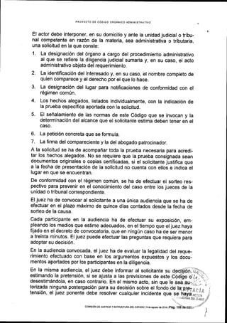 PROYECTO DE C6OIGO ORGANICO ADMINISTRATIVO
El actor debe interponer, en su domicilio y ante la unidad judicial o tribu-
nal competente en raz6n de la materia, sea administrativa o tributaria,
una solicitud en la que conste:
1. La designaci6n del 6rgano a cargo del procedimiento administrativo
al que se refiere la diligencia judicial sumaria y, en su caso, el acto
administrativo objeto del requerimiento.
2. La identificaci6n del interesado y, en su caso, el nombre completo de
quien comparece y el derecho por el que lo hace.
3. La designaci6n del lugar para notificaciones de conformidad con el
r6gimen comrin.
4. Los hechos alegados, listados individualmente, con la indicaci6n de
la prueba especlflca aportada con la solicitud.
5. El sefialamienio de las normas de este C6digo que se invocan y la
determinaci6n del alcance que el solicitante estima deben tener en el
GASO.
6. La petici6n concreta que se formula.
7. La firma del compareciente y la del abogado patrocinador.
A la solicitud se ha de acompaffar toda la prueba necesaria para acredi-
tar los hechos alegados. No se requiere que la prueba consignada sean
documentos originales o copias certificadas, si el solicitante justifica que
a la fecha de presentaci6n de la solicitud no cuenta con elloi e indica el
lugar en que se encuentran.
De conformidad con el r6gimen comfn, se ha de efectuar el sodeo res-
pectivo para prevenir en el conocimiento del caso entre los jueces de la
unidad o tribunal correspondiente.
El juez ha de convocar al solicitante a una Unica audiencia que se ha de
efectuar en el plazo m6ximo de quince dias contados desde la fecha de
sorteo de la causa.
Cada padicipante en la audiencia ha de efectuar su exposici6n, em-
pleando los medios que estime adecuados, en el tiempo que el juez haya
frjado en el decreto de convocatoria, que en ning(n caso ha de ier menor
a treinta minutos. El juez puede efectuar las preguntas que requiera para
adoptar su decisi6n.
En la audiencia convocada, el juez ha de evaluar la legalidad del reque-
rimiento efectuado con base en los argumentos expuestos y los docu-
mentos aportados por los participantes en la diligencia.
En la misma audiencia, el juez debe informar al solicitante su de{(ffi;"]}-...*
estimando la pretensi6n, si se ajusta a las previsiones de esteC6dl6o o'..+'_t"..
desestim6ndola, en caso contrario. En el mismo acto, sin que le seaau-,.,r-,-''i
torizada ninguna postergaci6n para su decisi6n sJ;;;iil;;o.-etIilrio' itensi6n, el juez ponente debe resorver cualquier incidente que se kdyaiirr,,, iise hayaru;.ri
..
. ,.,,liruia ott rsr/1ln
coMtstoN DE JUsTtCta y ESTRUCTUM DEL EsTADo l 9 de asosio de 2016 |
pag. 1
 