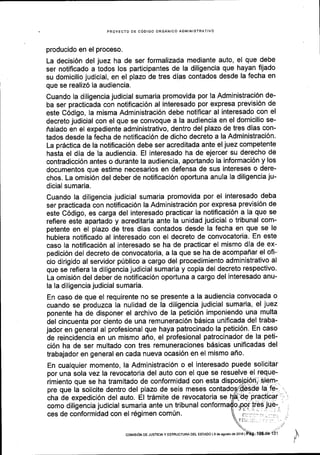 PROYECTO DE CODIGO ORGANICO ADMINISTRATIVO
producido en el proceso.
La decisi6n del juez ha de ser formalizada mediante auto, el que debe
ser notificado a todos los participantes de la diligencia que hayan fijado
su domicilio judicial, en el plazo de tres dias contados desde la fecha en
que se realiz6 la audiencia.
Cuando la diligencia judicial sumaria promovida por la Administraci6n de-
ba ser practicada con notificaci6n al interesado por expresa previsi6n de
este C6digo, la misma Administraci6n debe notificar al interesado con el
decreto judicial con el que se convoque a la audiencia en el domicilio se-
flalado en el expediente administrativo, dentro del plazo de tres dias con-
tados desde la fecha de notificaci6n de dicho decreto a la Administraci6n.
La pr6ctica de la notificaci6n debe ser acreditada ante el juez competente
hasta el dia de la audiencia. El interesado ha de ejercer su derecho de
contradicci6n antes o durante la audiencia, aportando la informaci6n y los
documentos que estime necesarios en defensa de sus intereses o dere-
chos. La omisi6n del deber de notificaci6n oportuna anula la diligencia ju-
dicial sumaria.
Cuando la diligencia judicial sumaria promovida por el interesado deba
ser practicada con notificaci6n la Administraci6n por expresa previsi6n de
este C6digo, es carga del interesado practicar la notificaci6n a Ia que se
refiere este apartado y acreditarla ante la unidad judicial o tribunal com-
petente en el plazo de tres dias contados desde la fecha en que se le
hubiera notificado al interesado con el decreto de convocatoria' En este
caso la notiflcaci6n al interesado se ha de practicar el mismo dia de ex-
pedici6n del decreto de convocatoria, a la que se ha de acompaflar el ofi-
cio dirigido al servidor p(blico a cargo del procedimiento administrativo al
que se refiera la diligencia judicial sumaria y copia del decreto respectivo.
La omisi6n del deber de notificaci6n oportuna a cargo del interesado anu-
la la diligencia judicial sumaria.
En caso de que el requirente no se presente a la audiencia convocada o
cuando se produzca la nulidad de la diligencia judicial sumaria, el juez
ponente ha de disponer el archivo de la petici6n imponiendo una multa
del cincuenta por ciento de una remuneraci6n bdsica unificada del traba-
jador en general al profesional que haya patrocinado la petici6n' En caso
de reincidencia en un mismo afio, el profesional patrocinador de la peti-
ci6n ha de ser multado con tres remuneraciones b6sicas unificadas del
trabajador en general en cada nueva ocasi6n en el mismo afro.
En cualquier momento, la Administraci6n o el interesado puede solicitar
por una sola vez la revocatoria del auto con el que se resuelve el reque-
rimiento que se ha tramitado de conformidad con esta
pre que la solicite dentro del plazo de seis meses
cha de expedici6n del auto. El trdmite de revocatoria se
como diligencia judicial sumaria ante un tribunal
ces de conformidad con el r6gimen com(n.
IcoMrsr6N DE Jusrlcla Y EsrRUcruRA DEI EsrADo l9 de agoslo de 2016 |
 