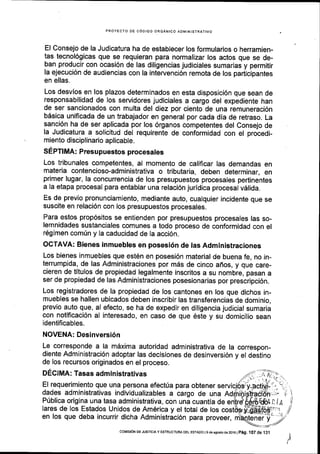 PROYECTO DE C6DIGO ORGANICO AD[4INISTRATIVO
El Consejo de la Judicatura ha de establecer los formularios o herramien-
tas tecnol6gicas que se requieran para normalizar los actos que se de-
ban producir con ocasi6n de las diligencias judiciales sumarias y permitir
la ejecuci6n de audiencias con la intervenci6n remota de los pariicipantes
en ellas.
Los desvios en los plazos determinados en esta disposici6n que sean de
responsabilidad de los servidores judiciales a cargo del expediente han
de ser sancionados con multa del diez por ciento de una remuneraci6n
bdsica unificada de un trabajador en general por cada dia de retraso. La
sanci6n ha de ser aplicada por los 6rganos competentes del Consejo de
la Judicatura a solicitud del requirente de conformidad con el procedi-
miento disciplinario aplicable.
SEPTIMA: Presupuestos procesates
Los tribunales competentes, al momento de calificar las demandas en
materia contencioso-administrativa o tributaria, deben determinar, en
primer lugar, la concurrencia de los presupuestos procesales pertinentes
a la etapa procesal para entablar una relaci6n juridica procesal vdlida.
Es de previo pronunciamiento, mediante auto, cualquier incidente que se
suscite en relaci6n con los presupuestos procesales.
Para estos prop6sitos se entienden por presupuestos procesales las so-
lemnidades sustanciales comunes a todo proceso de conformidad con el
r6gimen comfn y la caducidad de la acci6n.
OCTAVA: Bienes inmuebles en posesi6n de las Administraciones
Los bienes inmuebles que est6n en posesi6n material de buena fe, no in-
terrumplda, de las Administraciones por m6s de cinco affos, y que care-
cieren de titulos de propiedad legalmente inscritos a su nombre, pasan a
ser de propiedad de las Administraciones posesionarias por prescripci6n.
Los registradores de la propiedad de los cantones en los que dichos in-
muebles se hallen ubicados deben inscribir las transferencias de dominio,
previo auto que, al efecto, se ha de expedir en diligencia judicial sumaria
con notificaci6n al interesado, en caso de que 6ste y su domicilio sean
identificables.
NOVENA: Desinversi6n
Le corresponde a la mdxima autoridad administrativa de la correspon-
diente Administraci6n adoptar las decisiones de desinversi6n y el destino
de los recursos originados en el proceso.
DECIMA: Tasas administrativas
El requerimiento que una persona efectria para obtener
dades administrativas individualizables a cargo de una Ad
P0blica origina una tasa administrativa, con una cuantla de
lares de los Estados Unidos de Am6rica y el total de los
en los que deba incurrir dicha Administraci6n para proveer,
/
ery
coMrsr6N DE JUsTrctAy ESIRUCTUM DEL EsrADo l9 de asosto de 2016 |
p6g, l07 de .131
 