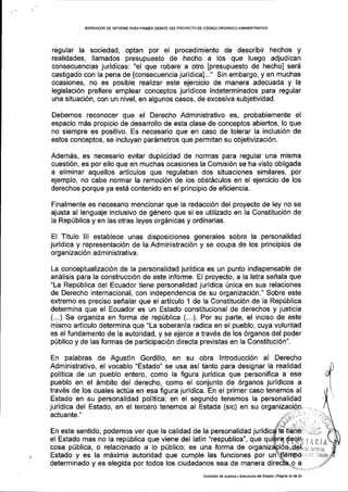 EORRADOR DE INFORIIIE PARAPRIIVER DEBATE DE!PROYECTO DE COOIGO ORGANICO ADIVIINISTRATIVO
regular la sociedad, optan por el procedimiento de describir hechos y
realidades, llamados presupuesto de hecho a los que luego adjudican
consecuencias juridicas: "el que robare a otro [presupuesto de hecho] ser6
castigado con la pena de [consecuencia juridica]..." Sin embargo, y en muchas
ocasiones, no es posible realizar este ejercicio de manera adecuada y la
legislaci6n prefiere emplear conceptos juridicos indeterminados para regular
una situaci6n, con un nivel, en algunos casos, de excesiva subjetividad.
Debemos reconocer que el Derecho Administrativo es, probablemente el
espacio m6s propicio de desarrollo de esta clase de conceptos abieftos, lo que
no siempre es positivo. Es necesario que en caso de tolerar la inclusi6n de
estos conceptos, se incluyan par6metros que permitan su objetivizaci6n.
Adem6s, es necesario evitar duplicidad de normas para regular una misma
cuesti6n, es por ello que en muchas ocasiones la Comisi6n se ha visto obligada
a eliminar aquellos articulos que regulaban dos situaciones similares, por
ejemplo, no cabe normar la remoci6n de los obstSculos en el ejercicio de los
derechos porque ya estd contenido en el principio de eficiencia.
Finalmente es necesario mencionar que la redacci6n del proyecto de ley no se
ajusta al lenguaje inclusivo de g6nero que si es utilizado en la Constituci6n de
Ia Rep[blica y en las otras leyes org6nicas y ordinarias.
El Titulo lll establece unas disposiciones generales sobre la personalidad
juridlca y representaci6n de la Administraci6n y se ocupa de los principios de
organizaci6n administrativa.
La conceptualizaci6n de la personalidad juridica es un punto indispensable de
an6lisis para la construcci6n de este informe. El proyecto, a la letra sefrala que
"La Rep[blica del Ecuador tiene personalidad juridica Unica en sus relaciones
de Derecho internacional, con independencia de su organizaci6n." Sobre este
extremo es preciso seflalar que el articulo 1 de la Constituci6n de la Rep[blica
determina que el Ecuador es un Estado constitucional de derechos y justicia
(...) Se organiza en forma de rep[blica (...). Por su parte, el inciso de este
mismo articulo determina que "La soberanla radica en el pueblo, cuya voluntad
es el fundamento de la autoridad, y se ejerce a traves de los 6rganos del poder
p0blico y de las formas de participaci6n directa previstas en la Constituci6n".
En palabras de Agustin Gordillo, en su obra lntroducci6n al Derecho
Adminiskativo, el vocablo "Estado" se usa asi tanto para designar la realidad
politica de un pueblo entero, eomo la figura juridica que personifica a ese
pueblo en el 6mbito del derecho, como el conjunto de 6rganos juridicos a
trav6s de los cuales acttia en esa figura juridica. En el primer caso tenemos al
Estado en su personalidad politica; en el segundo tenemos la personalidad
juridica del Estado, en el tercero tenemos al Estada (sic) en su
actuante."
En este sentido, podemos ver que la calidad de la personalidad ju
el Estado mas no la rep0blica que viene del latin "respublica", que q
cosa piblica, o relacionado a lo p0blico; es una forma de
Estado y es la mixima autoridad que cumple las funciones por un
determinado y es elegida por todos los ciudadanos sea de manera d
Irilnilili rliillaiA
comisi6n de Jusricia y EstruchrE delEstsdo lP6gina l3 ds 13
 