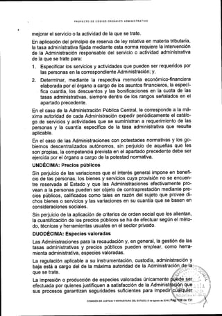 PROYECIO DE CODIGO ORGANICO ADMINISTRATIVO
mejorar el servicio o la actividad de la que se trate.
En aplicaci6n del principio de reserva de ley relativa en materia tributaria,
la tasa administrativa fijada mediante esta norma requiere la intervenci6n
de la Administraci6n responsable del servicio o actividad administrativa
de la que se trate para:
1. Especificar los servicios y actividades que pueden ser requeridos por
las personas en la correspondiente Administraci6n; y,
2. Determinar, mediante la respectiva memoria econ6mico-financiera
elaborada por el 6rgano a cargo de los asuntos financieros, la especl-
fica cuantia, los descuentos y las bonificaciones en la cuota de las
tasas administrativas, siempre dentro de los rangos sefialados en el
apartado precedente.
En el caso de la Administraci6n P0blica Central, le corresponde a la m5-
xima autoridad de cada Administraci6n expedir peri6dicamente el catdlo-
go de servicios y actividades que se suministran a requerimiento de las
personas y la cuantia especifica de la tasa administrativa que resulte
aplicable,
En el caso de las Administraciones con potestades normativas y los go-
biernos descentralizados aut6nomos, sin perjuicio de aquellas que les
son propias, la competencia prevista en el apartado precedente debe ser
ejercida por el 6rgano a cargo de la potestad normativa.
UNDECIMA: Precios priblicos
Sin perjuicio de las variaciones que el inter6s general impone en benefi-
cio de las personas, los bienes y servicios cuya provisi6n no se encuen-
tre reservada al Estado y que las Administraciones efectivamente pro-
vean a la personas pueden ser objeto de contraprestaci6n mediante pre-
cios prlblicos, calificados como tales en raz6n del sujeto que provee di-
chos bienes o servicios y las variaciones en su cuantia que se basen en
consideraciones sociales.
Sin perjuicio de Ia aplicaci6n de criterios de orden social que los alientan,
la cuantificaci6n de los precios prlblicos se ha de efectuar segfn el m6to-
do, t6cnicas y herramientas usuales en el sector privado.
DUODECIMA: Especies valoradas
Las Administraciones para la recaudaci6n y, en general, la gesti6n de las
tasas administrativas y precios priblicos pueden emplear, como herra-
mienta administrativa, especies valoradas.
custodia, administraci6n yLa regulaci6n aplicable a su instrumentaci6n,
baja estd a cargo del de la mdxima autoridad
que se trate.
La impresi6n o producci6n de especies valoradas Unicamente
efectuada por quienes justifiquen a satisfacci6n de la Admin
sus procesos garantizan seguridades suflcientes para im
de 131
de la Administraci6n
cotvtstoN DE JUSTtctA y ESTRUCTUM DEL EsrADo l9 de aoosto ds 2016 | Pag:
 