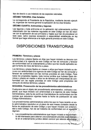 PROYECTO DE C6DIGO ORGANICO ADMINISTRATIVO
tipo de desvlo o uso indebido de las especies valoradas.
DECIMO TERCEM: Dias feriados
Le corresponde al Presidente de la Rep(blica, mediante decreto ejecuti-
vo, organizar de manera general Ia aplicaci6n de los dias feriados.
DECIMO GUARTA: Antinomias y lagunas
Las lagunas y toda antinomia en la aplicaci6n del ordenamiento juridico
relacionado con las materias reguladas en este C6digo se han de resol-
ver con la aplicaci6n de sus principios y reglas que han de prevalecer en
todo caso, salvo expresa excepci6n o especialidad establecida en ley
formal que haga referencia a la regla general prevista en este C6digo.
DISPOSICIONES TRANSITORIAS
PRIMERA: T6rminos y plazos
Los t6rminos y plazos frjados en dias que hayan iniciado su decurso con
anterioridad a la vigencia de este C6digo se han de computar y fenecer
de conformidad con el ordenamiento juridico que les resulte aplicable se-
gUn la fecha de inicio del t6rmino o plazo.
Los t6rminos y plazos fijados en meses o afros que hayan iniciado su de-
curso con anterioridad a la vlgencia de este C6digo se han de computar y
fenecer de conformidad con las normas previstas en este COOigo. pari
todos los prop6sitos legales, toda norma juridica que hubiese frjado t6r-
minos o plazos en meses o afios ha de tenerse por interpretada:de con-
formidad con las reglas previstas en este C6digo para prop6sitos del
c6mputo de dichos t6rminos y plazos.
SEGUNDA: Prosecuci6n de los procedimientos administrativos
Cualquiera sea el objeto del procedimiento administrativo, ordinario o es-
pecial, que haya iniciado con anterioridad a la vigencia de este C6digo
Administrativo, este ha de continuar tramitdndose de conformidad con lis
normas que estuvieron vigentes hasta Ia fecha de publicaci6n de este
C6digo Administrativo.
Los procedimientos administrativos sobre los que no haya recaido un ac-
to administrativo resolutivo en el plazo de seis meses contados desde la
fecha de publicaci6n de este C6digo y que hayan iniciado con anteriori-
dad a este C6digo, han de ser tratados de conformidad con
169imen:
1. Los procedimientos administrativos que hayan iniciado a
to del interesado para obtener una autorizaci6n prevista
te en el ordenamiento juridico deben concluir por silencio
A,
t'/
t
J
I
colulstoN DEJUSTrcrAy ESIRUCTUM DEL EST DO lgdeasostode2Ol6
 