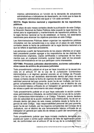 PROYECTO OE GODIGO ORGANICO ADMINISTRATIVO
mientos administrativos en funci6n de la demanda de actuaciones
administrativas e indicadores de desempeflo, de modo que la tasa de
congesti6n administrativa sea igual a 1 en cada semestre.
SEXTA: Regla t6cnica nacional y organizaci6n de los repositorios
priblicos.
En el plazo de seis meses contados desde la publicaci6n de este C6digo,
la Direcci6n Nacional de Datos P0blicos debe expedir la regla tEcnica na-
cional para la organizaci6n y mantenimiento de repositorios ptiblicos. En
la regla t6cnica nacional se ha de establecer, al menos, los est6ndares
nacionales para alcanzar los objetivos previstos en este C6digo.
Las Administraciones Prlblicas deben organizar los repositorios pfblicos
vinculados con las competencias a su cargo en el plazo de seis meses
contados desde Ia fecha de publicaci6n de la regla t6cnica nacional a la
que se refiere el apadado precedente.
Las personas a paftir del fenecimiento de los plazos referidos en el apar-
tado precedente pueden agregar a los respositorios de las distintas Ad-
ministraciones originales, copias certificadas o compulsas de los docu-
mentos que, en cualquier momento, quieran hacer valer en los procedi-
mientos administrativos en los que participen como interesados.
SEpltrltl: Procesos judiciales abandonados, acciones caducadas y
otros casos de archivo de procesos judiciales
Todo procedimiento judicial en el que se haya incurrido en la causal pre-
vista en el articulo 57 de Ia Ley de la Jurisdicci6n Contencioso-
Administrativa o el r6gimen general previsto en el C6digo de Procedi-
miento Civil ha de ser declarado abandonado dentro del plazo de seis
meses contados desde la fecha de vigencia de este C6digo, bajo respon-
sabilidad personal del juez ponente, quien ha de ser multado, por los 6r-
ganos competentes del Consejo de la Judicatura, con el d6cimo de una
remuneraci6n b6sica unificada de un trabajador en general por cada dla
de retraso a partir del vencimiento del plazo otorgado.
Todo procedimiento judicial en el que haya caducado la acci6n conten-
cioso administrativa o tributaria, de conformidad con la Ley de la Jurisdic-
ci6n Contencioso-Administrativa o el C6digo Tributario, previa declara-
ci6n de caducidad de la acci6n mediante auto interlocutorio, ha de ser ar-
chivado dentro del plazo de seis meses contados desde la fecha de vi-
gencia de este C6digo, bajo responsabilidad personal del juez ponente,
quien ha de ser multado, por los 6rganos competentes del Consejo de la
Judicatura, con el d6cimo de una remuneraci6n bdsica unificada de un
trabajador en general por cada dla de retraso a partir del vencimiento
plazo otorgado.
Todo procedimiento judicial que haya iniciado mediante de
puesta por quien o contra quien adolezca de falta de legiti
sal, de conformidad con el articulo 27 de la Ley de la Ju
cot,IstoN DE JUSTICIA Y ESTRUCTUMDEL ESTADO lS de agoslod62O16lP6g,
 