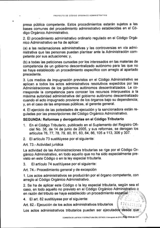 ,
PROYECTO DE CODIGO ORGANICO ADIVINISTRATIVO
presa pfblica competente. Estos procedimientos estar6n sujetos a las
bases comunes del procedimiento administrativo establecidas en el C6-
digo Org5nico Administrativo.
2. El procedimiento administrativo ordinario regulado en el C6digo OrgA-
nico Administrativo se ha de aplicar:
(a) a las reclamaciones administrativas y las controversias en via admi-
nistrativa que las personas puedan plantear ante la Administraci6n com-
petente por sus actuaciones; y,
(b) a todas las peticiones cursadas por los interesados en las materias de
competencia de un gobierno descentralizado aut6nomo para las que no
se haya establecido un procedimiento especifico con arreglo al apartado
precedente.
3. Los medios de impugnaci6n previstos en el C6digo Administrativo se
aplican a todos los actos administrativos resolutivos expedldos por las
Administraciones de los gobiernos aut6nomos descentralizados' Le co-
rresponde la competencia para conocer los recursos interpuestos a la
mdxima autoridad administrativa del gobierno aut6nomo descentralizado
cuando el acto impugnado proviene de los 6rganos bajo su dependencia;
y, en el caso de las empresas priblicas, al gerente general.
4. El ejercicio de las potestades de ejecuci6n y la sancionadora est5n re-
guladas por las prescripciones del C6digo Orgdnico Administrativo.
SEGUNDA: Reformas y derogatorias en el C6digo Tributario
1. En el C6digo Tributario, publicado en el Suplemento del Registro Ofi-
cial No. 38, de 14 de junio de 2005, y sus reformas, se derogan los
articulos 76,77,78,79,80, 81, 83,84, 86, 105 a 113,306 y 307.
2. El articulo 73 sustit0yese por el siguiente:
Aft. 73.- Actividad juridica
La actividad de las Administraciones tributarias se rige por el C6digo Or-
g6nico Administrativo, en todo aquello que no ha sido especialmente pre-
visto en este C6digo o en la ley especial tributaria.
3. El articulo 74 sustitUyese por el siguiente:
Atl.74.- Procedimiento general y de excepci6n
1. Los actos administrativos se producirdn por el 6rgano competente, con
arreglo al C6digo Org6nico Administrativo.
2. Se ha de aplicar este C6digo o la ley especial tributaria, segfn sea el
caso, en todo aquello no previsto en el C6digo O19a1c9
lOm'ry.,t1+liYg :-
en raz6n del tributo se haya establecido un procedimiento
Los actos administrativos tributarios pueden ser
coMtstoN DE JusrrcrAY EsrRucrupADEL ESTADo l9de agosio ds 2016 |
 