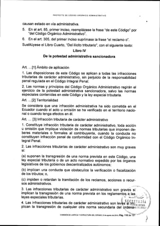 PROYECTO OE CODIGO ORGANICO ADMINISTRATIVO
causan estado en via administrativa.
5. En el art. 85, primer inciso, reempldzase la frase "de este C6digo,, por
"del C6digo Orgdnico Administrativo".
6. En el art. 305, del primer inciso suprimase la frase ,,el
reclamo o,,.
Sustit[yese el Libro Cuarto, "Del ilicito tributario", con el siguiente texto:
Libro lV
De la potestad administrativa sancionadora
Art. .. . t1l Ambito de aplicaci6n
1. Las disposiciones de este C6digo se aplican a todas las infracciones
tributarias de carScter administrativo, sin perjuicio de la responsabilidad
penal regulada en el C6digo lntegral Penal.
2. Las normas y principios del C6digo Org6nico Administrativo regir6n el
ejercicio de la potestad administrativa sancionadora, salvo las normas
especiales contenidas en este C6digo y la ley especial tributaria.
Art. ... [2] Territorialidad
Se considera que una infracci6n administrativa ha sido cometida en el
Ecuador cuando el acto u omisi6n se ha verificado en el territorio nacio-
nal o cuando tenga efectos en 61.
Art. .. . [3] lnfracci6n tributaria de car6cter administrativo
1. Constituye infracci6n tributaria de carScter administrativo, toda acci6n
u omisi6n que implique violaci6n de normas tributarias que imponen de-
beres materiales o formales al contribuyente, cuando la conducta no
constituyen infracci6n penal de conformidad con el C6digo Orgdnico ln-
tegral Penal.
2. Las infracciones tributarias de caracter administrativo son muy graves
si:
(a) suponen la transgresi6n de una norma prevista en este C6digo, una
ley especial tributaria o de un acto normativo expedido por los 6rganos
legislativos de los gobiernos descentralizados aut6nomos;
(b) implican una conducta que obstaculice la verificaci6n o fiscalizaci6n
de los tributos; o,
(c) lmpiden o retardan la tramitaci6n de los reclamos, acciones o recur-
sos administrativos.
3. Las infracciones tributarias de car6cter administrativo son graves si
'.':
implican la transgresi6n de una norma prevista en los reglamentog a. las- ,.'.{'leves especiales tributarias. ,it'i *;-it;.;,;-;n i'leyes especiales tributarias.
plican la transgresi6n de cualquier otra norma secundaria del brdani+i'riirsu:r,
t'
.- .l
coMrsrdN oE JUSlcrA y EsrRUcruM DEL ESTAoo I e de asosro de 2016 |
p6g. t I S Oeif :'

 