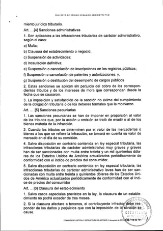 PROYECTO DE C6DIGO ORGANICO ADI.lINISTRATIVO
miento juridico tributario.
Ad. ... [4] Sanciones administrativas
1. Son apllcables a las infracciones tributarias de carScter administrativo,
seg[n el caso:
a) Multa;
b) Clausura del establecimiento o negocio;
c) Suspensi6n de actividades;
d) Incautaci6n definitiva;
e) Suspensi6n o cancelaci6n de inscripciones en los registros p0blicos;
f) Suspensi6n o cancelaci6n de patentes y autorizaciones; y,
g) Suspensi6n o destituci6n del desempefio de cargos ptiblicos
2. Estas sanciones se aplican sin perjuicio del cobro de los correspon-
dientes tributos y de los intereses de mora que correspondan desde la
fecha que se causaron.
3. La imposici6n y satisfacci6n de la sanci6n no exime del cumplimiento
de la obligaci6n tributaria o de los deberes formales que la motivaron.
Art. ... [5] Sanciones pecuniarias
1. Las sanciones pecuniarias se han de imponer en proporci6n al valor
de los tributos que, por Ia acci6n u omisi6n se trat6 de evadir o al de los
bienes materia de la infracci6n.
2. Cuando los tributos se determinen por el valor de las mercaderlas o
bienes a los que se refiere la infracci6n, se tomar5 en cuenta su valor de
mercado en el dia de su comisi6n.
4. Salvo disposici6n en contrario contenida en ley especial tributaria, las
infracciones tributarias de car6cter administrativo muy graves y graves
han de ser sancionadas con multa entre treinta y un mil quinientos d6la-
res de los Estados Unidos de Amdrica actualizados peri6dicamente de
conformidad con el indice de precios del consumidor.
5. Salvo disposici6n en contrario contenida en ley especial tributaria, las
infracciones tributarias de cardcter administrativo leves han de ser san-
cionadas con multa entre treinta y quinientos d6lares de los Estados Uni-
dos de Am6rica actualizados peri6dicamente de conformidad con el indi-
ce de precios del consumidor
Art. ...[6] Clausura del establecimiento
1. Salvo casos especiales previstos en la ley, la clausura de un estable-
cimiento no podrd exceder de tres meses.
2. Si la clausura afectare a terceros, el contribuyente i
ponder de los dafros y perjuicios que con la imposici6n de
ceuse.
coMrsrON oE JusrtctAy EsrRUcruRA DEL EsrAoo l9 de agosio ds 2016
 