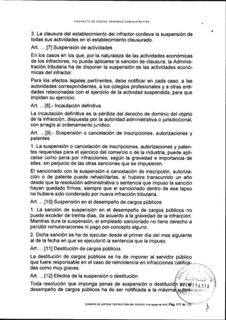 PROYECTO DE C6DIGO ORGANICO ADMINISTRATIVO
3. La clausura del establecimiento del infractor conlleva la suspensi6n de
todas sus actividades en el estableclmiento clausurado.
ArL ... [7] Suspensi6n de actividades
En los casos en los que, por la naturaleza de las actividades econ6micas
de los infractores, no pueda aplicarse la sanci6n de clausura, la Adminis-
traci6n tributaria ha de disponer la suspensi6n de las actlvidades econ6-
micas del infractor.
Para los efectos legales pertinentes, debe notificar en cada caso, a las
autoridades correspondientes, a los colegios profesionales y a otras enti-
dades relacionadas con el ejercicio de la actividad suspendida, para que
impidan su ejercicio.
Art. ...[8].- lncautaci6n definitiva
La incautaci6n definitiva es la p6rdida del derecho de dominio del objeto
de la infracci6n, dispuesta por la autoridad administrativa o jurisdiccional,
con arreglo al ordenamiento juridico.
Art. ...t91.- Suspensi6n o cancelaci6n de inscripciones, autorizaciones y
patentes
1. La suspensi6n o cancelaci6n de inscripciones, autorizaciones y paten-
tes requeridas para el ejercicio del comercio o de la industria, puede apli-
carse como pena por infracciones, segUn la gravedad e importancia de
ellas, sin perjuicio de las otras sanciones que se impusieren.
El sancionado con la suspensi6n o cancelaci6n de inscripci6n, autoriza-
ci6n o de patente puede rehabilitarlas, si hubiere transcurrido un affo
desde que la resoluci6n administrativa o sentencla que impuso la sanci6n
hayan quedado firmes, siempre que el sancionado dentro de ese lapso
no hubiere sido condenado por nueva infracci6n tributaria.
Art. ...[10] Suspensi6n en el desempef,o de cargos priblicos
1. La sanci6n de suspensi6n en el desempefro de cargos priblicos no
puede exceder de treinta dias, de acuerdo a la gravedad de la infraccl6n.
Mientras dure la suspensi6n, el empleado sancionado no tiene derecho a
percibir remuneraciones ni pago por concepto alguno.
2. Dicha sanci6n se ha de ejecutar desde el primer dia del mes siguiente
al de la fecha en que se ejecutori6 la sentencia que la impuso.
Art. ... [1 1] Destituci6n de cargos priblicos
La destituci6n de cargos priblicos se ha de imponer al servidor
que fuere responsable en el caso de reincidencia en infracciones
das como muy graves.
priblico
Art. ...[12] Efectos de la suspensi6n o destituci6n
Toda resoluci6n que imponga penas de suspensi6n o
desempeflo de cargos priblicos ha de ser notiflcada a la
coMrsroN DE JUSTrcrAyEsTRUcruMDELEsraDol edeasosrode2ol6l Peg, 117 de 1
 
