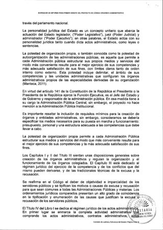 BORRAOOR DE INFORIUE PARAPRIMER DEBATE DEL PROYECTO DE C6D|GO ORGANrcO ADMINISTRATIVO
trav6s del parlamento nacional.
La personalidad juridica del Estado es un concepto unitario que abarca la
actuaci6n del Estado legislador, ("Poder Legislativo"), juez (Poder Judicial) y
administrador ("Poder Ejecutivo"); en oiras palabras, el Estado actUa con su
personalidad juridica tanto cuando dicta actos administrativos, como leyes o
sentencias.
La potestad de organizaci6n propia, o tambi6n conocida como la potestad de
autoorganizaci6n de las administraciones poblicas, es aquella que permite a
cada Administraci6n pfblica estructurar sus propios medios y servicios del
modo m6s conveniente resulte para el mejor ejercicio de sus competencias y
m6s adecuada satisfacci6n de sus fines, con limites claros tanto de orden
interno como externo. Esta potestad incluye delimitar, el embito de sus
competencias y las unidades administrativas que configuran los 6rganos
administrativos propios de las especialidades derivadas de su organizaci6n
(Manteca,2011).
En virtud del articulo 141 de la Constituci6n de la Repfblica el Presidente o la
Presidenta de la Rep(blica ejerce la Funci6n Ejecutiva, es el Jefe del Estado y
de Gobierno y responsable de la administraci6n p[blica. En esa medida tiene a
su cargo la Administraci6n Piblica Central, sin embargo, el proyecto no hace
menci6n a la Administraci6n P0blica lnstitucional.
Es impodante resaltar la inclusi6n de requisitos mlnimos para la creaci6n de
6rganos y entidades administrativas, sin embargo, consideramos se deber[a
especificar los medios necesarios para su puesta en marcha y funcionamiento:
presupuesto, personal y una estructura adecuada a las competencias que debe
llevar a cabo.
La potestad de organizaci6n propia permite a cada Administraci6n P(blica
estructurar sus medios y servicios del modo que m6s conveniente resulte para
el mejor ejercicio de sus competencias y la m6s adecuada satisfacci6n de sus
fines.
Los Capitulos ly Il del Tltulo lll sientan unas disposiciones generales sobre
creaci6n de los 6rganos administrativos y regulan la organizaci6n y el
funcionamiento de los 6rganos colegiados. El Gapitulo lll estA dedicado al
r6gimen juridico del ejercicio de la competencia y de los conflictos que del
mismo pueden derivarse, y de las tradicionales t6cnicas de la excusa y la
recusaci6n.
Se reafirma en el C6digo el deber de objetividad e imparcialidad de los
servidores p0blicos y se tipifican los motivos o causas de excusa y recusaci6n
para que sean comunes a todas las Administraciones P[blicas y materias. Los
ordenamientos juridicos comparados presentan un alto grado de coi
en Ia tipificaci6n y enumeraci6n de las causas que justifican la
recusaci6n de los servidores p0blicos.
El Titulo lV del Libro I se dedica al r6gimen jurldico de los actos admin
En primer lugar se enmarca la completa actividad admi
comprende los actos administrativos, contratos administrativos,
Comisi6n de Jusiicia y Esltuctula dBlEsiado lPagina
 