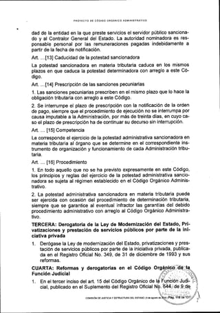 PROYECTO DE C6DIGO ORGANICO ADMINISTRAIIVO
dad de la entidad en la que preste servicios el servidor pUblico sanciona-
do y al Contralor General del Estado. La autoridad nominadora es res-
ponsable personal por las remuneraciones pagadas indebidamente a
partir de la fecha de notificaci6n.
Art. ...[13] Caducidad de la potestad sancionadora
La potestad sancionadora en materia tributaria caduca en los mismos
plazos en que caduca la potestad determinadora con arreglo a este C6-
digo.
Art. ...[14] Prescripci6n de las sanciones pecuniarias
1. Las sanciones pecuniarias prescriben en el mismo plazo que lo hace la
obligaci6n tributaria con arreglo a este C6digo.
2. Se interrumpe el plazo de prescripci6n con la notificaci6n de la orden
de pago, siempre que el procedimiento de ejecuci6n no se interrumpa por
causa imputable a la Administraci6n, por m6s de treinta dias, en cuyo ca-
so el plazo de prescripci6n ha de continuar su decurso sin interrupci6n.
Art. ... [15] Competencia
Le corresponde el ejercicio de la potestad administrativa sancionadora en
materia tributaria al 6rgano que se determine en el correspondiente ins-
trumento de organizaci6n y funcionamiento de cada Administraci6n tribu-
taria.
Art. ... [16] Procedimiento
1. En todo aquello que no se ha previsto expresamente en este C6digo,
los principios y reglas del ejercicio de la potestad administrativa sancio-
nadora se sujeta al r6gimen establecido en el C6digo Orgdnico Adminis-
trativo.
2. La potestad administrativa sancionadora en materia tributaria puede
ser ejercida con ocasi6n del procedimiento de determinaci6n tributaria,
siempre que se garantice al eventual infractor las garantlas del debido
procedimiento administrativo con arreglo al C6digo Org6nico Administra-
tivo.
TERCERA: Derogatoria de la Ley de Modernizaci6n del Estado, Pri-
vatizaciones y prestaci6n de servicios ptiblicos por parte de la ini-
ciativa privada
1. Der6gase la Ley de modernizaci6n del Estado, privatizaciones y pres-
taci6n de servicios priblicos por parte de la iniciativa privada, publica-
da en el Registro Oficial No. 349, de 31 de diciembre de 1993 y sus
reformas.
CUARTA: Reformas y derogatorias en el C6digo O
Funci6n Judicial
1. En el tercer inciso del art. 15 del C6digo Org6nico de
cial, publicado en el Suplemento del Registro Oficial
co[4rsr6N DE JUSTtclAy EsrRUcruRA DEL ESTADo l9d€ aqoslo de
 