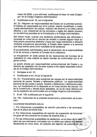PROYECTO DE C6DIGO ORGANICO ADIVINISTRATIVO
marzo de 2009, y sus reformas, sustitUyase la frase "en este C6digo",
por "en el C6digo Org6nico Administrativo".
2. Sustit0yase el art. 32, por el siguiente:
Art. 32.- Regimen de responsabilidad del Estado en la actividad judicial.-
El Estado es responsable por error judicial, retardo injustificado o inade-
cuada administraci6n de justicia, violaci6n del derecho a la tutela judicial
efectiva, y por violaciones de los principios y reglas del debido proceso,
en los t6rminos previstos en la Constituci6n y el C6digo Administrativo.
Del mismo modo, cuando una sentencia condenatoria sea reformada o
revocada en virtud de un recurso de revisi6n o cuando alguien haya su-
frido prisi6n preventiva arbitraria y haya sido luego sobreseido o absuelto
mediante providencia ejecutoriada, el Estado debe reparar a la persona
que haya sufrido pena como resultado de tal sentencia.
El procedimiento administrativo para la declaraci6n de la responsabilidad
lo ha de conocer y resolver el Consejo de la Judicatura.
La impugnaci6n en sede judicial de las resoluciones del Consejo de la
Judicatura en esta materia se deben tramitar de conformidad con el 16-
gimen com(n.
La acci6n directa por responsabilidad extracontractual del Estado y su
derecho de repetici6n han de estar sujetos a las reglas especiales previs-
tas en el C6digo Administrativo.
3. Der6gase el art. 33.
4. Sustitfyase el art. 34 por el siguiente:
Art. 34.- Procedimiento para sustanciar las causas por la responsabilidad
personal de jueces, fiscales y defensores p0blicos.- La responsabilidad
personal de las juezas y jueces, fiscales y defensoras y defensores p(bli-
cos, con fundamento en lo dispuesto en el inciso tercero del articulo 172
de la Constituci6n y dem6s leyes aplicables, se ha de hacer efectiva por
vla de repetici6n de conformidad con el C6digo Org6nico Administrativo.
5. El art. 106, sustitriyese por el siguiente:
Art. 106.- Caducidad de la potestad disciplinaria y prescripci6n de la san-
ci6n.-
La potestad disciplinaria caduca:
1. Por infracciones susceptibles de sanci6n pecuniaria o de amonesta-
ci6n en el plazo de treinta dias;
2. Por infracciones susceptibles de sanci6n de suspensi6n
sin goce de remuneraci6n en el plazo de sesenta dlas; y,
de funcioneb"
-'
3. Por las infracciones susceptibles de destituci6n, en el plazo
salvo las que estuvieren vinculadas con un delito que caduca la
disciplinaria en cinco afios, sin perjuicio del r6gimen de prescri
coNISroN DE JusltcrA y ESTRUCTURA DEt- EsTADo | 9 de asosio ds 2016 |
pag. I 1 9 de
 