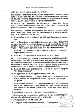 PROYECTO DE C6DIGO ORGANICO ADMINISTRATIVO
delito o de la acci6n penal establecida en la ley.
Los plazos de caducidad de la potestad disciplinaria se contarSn, en el
caso de queja o denuncia desde que se cometi6 la infracci6n; y en el ca-
so de procedimientos disciplinarios iniciados por propia iniciativa, desde
la fecha que tuvo conocimiento la autoridad sancionadora.
La iniciaci6n del procedimiento administrativo con conocimiento del in-
coado interrumpe la caducidad hasta por un aflo. Vencido este plazo, la
potestad disciplinaria caduca definitivamente.
Las sanciones prescriben en los mismos plazos que la potestad discipli-
naria caduca, pero en tal caso, se computan desde la fecha de expedi-
ci6n del acto administrativo resolutivo.
6, El epigrafe y el prlmer inciso del art. 1 13, sustit(yese por los siguien-
tes:
Art. 113.- Ejercicio de la potestad disciplinaria.- La potestad disciplinaria
se ejerce de oficio, sin perjuicio de que pueda ser insinuado su ejercicio
mediante queja, denuncia o cualquier otro medio previsto en el C6digo
Orgdnico Administrativo para el ejercicio de la potestad sancionadora.
7. En el art. 115, sustit(yese la frase "prescrito la acci6n" por "caducado
la potestad disciplinaria".
L En el art. 1 16, sustitriyese el primer inciso por el siguiente:
Art. 116.- Tr6mite.- En aquello que no se encuentre regulado en este C6-
digo el sumario administrativo se regula en todo aspecto segfn las reglas
de procedimiento previstos en el C6digo Orgdnico Administrativo para el
ejercicio de la potestad sancionadora y, en aquello que no se encuentre
ahl establecido, por el reglamento que se expida para el efecto.
9. En el art. 119, Iuego de la frase "no cabrd recurso alguno", agr6gase
"en via administrativa."
10. Der6gase el numeral 7 del primer inciso del aft. 185.
11. En el numeral I del art. 217, luego de la frase "toda persona que ac-
t0e en ejercicio de una potestad priblica", agr6gase "por delegaci6n
de gesti6n".
12. En el numeral 10 del art.217, suprimase la frase "y las impugnacio-
nes al auto de calificaci6n de posturas; asi como tambi6n las accio-
nes de nulidad del remate, los reclamos de terceros perjudicados y
tercerias;".
13. Sustitfyese el numeral 1 1 del art. 217, por el siguiente:
11. Conocer de las impugnaciones efectuadas en relaci6n con la
ci6n de actos administrativos resolutivos favorables;
14. Der6gase el numeral 14 del arl.217.
15. Agr6gase, antes del numeral 15 del art. 217, el siguiente:
coNISr6N DE JUSTTCtA y EsTRUcTuRA oEL EsrADo ls de 3go6to de 2016 | Pag.
 