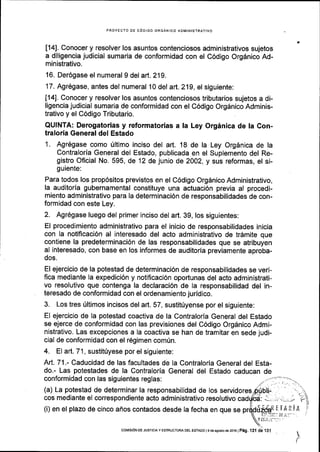 PROYECTO DE C6DIGO ORGANICO ADMINISTRATIVO
[14]. Conocer y resolver los asuntos contenciosos administrativos sujetos
a diligencia judicial sumaria de conformidad con el C6digo Org6nico Ad-
ministrativo.
16. Der6gase el numeral 9 del ar1.2'19.
17. Agr6gase, antes del numeral 10 del art. 219, el siguiente:
[14]. Conocer y resolver los asuntos conienciosos tributarios sujetos a di-
ligencia judicial sumaria de conformidad con el C6digo Orgdnico Adminis-
trativo y el C6digo Tributario.
QUINTA: Derogatorias y reformatorias a la Ley Orginica de la Con-
tralorla General del Estado
1. Agr6gase como fltimo inciso del art. 18 de la Ley Orgdnica de la
Contraloria General del Estado, publicada en el Suplemento del Re-
gistro Oficial No. 595, de 12 de junio de 2002, y sus reformas, el si-
guiente:
Para todos los prop6sitos previstos en el C6digo Orgdnico Administrativo,
la auditoria gubernamental constituye una actuaci6n previa al procedi-
miento administrativo para la determinaci6n de responsabilidades de con-
formidad con este Ley.
2. Agr6gase luego del primer inciso del ar1. 39, los siguientes:
El procedimiento administrativo para el inicio de responsabilidades inicia
con la notificaci6n al interesado del acto administrativo de trdmite que
contiene la predeterminacidn de las responsabilidades que se atribuyen
al interesado, con base en los informes de auditoria previamente aproba-
dos.
El ejercicio de la potestad de determinaci6n de responsabilidades se veri-
fica mediante Ia expedici6n y notiflcaci6n oportunas del acto administrati-
vo resolutivo que contenga la declaraci6n de la responsabilidad del in-
teresado de conformidad con el ordenamiento juridico.
3. Los tres fltimos incisos del art. 57, sustit0yense por el siguiente:
El ejercicio de Ia potestad coactiva de la Contraloria General del Estado
se ejerce de conformidad con las previsiones del C6digo Org6nico Admi-
nistrativo. Las excepciones a la coactiva se han de tramitar en sede judi-
cial de conformidad con el r6gimen comrin.
(a) La potestad de determinar la responsabilidad de los servidores
cos mediante el correspondiente acto administrativo resolutivo
(i) en el plazo de cinco afros contados desde la fecha en que se
4.
I
coMrsroN DE JUsrcrA y ESTRUGTURA DEL EsTADo | 9 dB €soslo de 2016lPAg , nl ai *,t
 