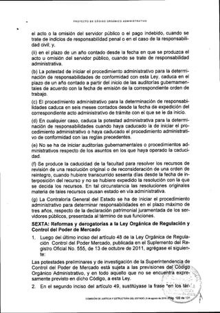 PROYECTO DE C6DIGO ORGANICO AOIVIINISTRATIVO
el acto o la omisi6n del servidor p0blico o el pago indebido, cuando se
trate de indicios de responsabilidad penal o en el caso de la responsabili-
dad civil;y,
(ii) en el plazo de un afio contado desde la fecha en que se produzca el
acto u omisi6n del servidor p(blico, cuando se trate de responsabilidad
administrativa.
(b) La potestad de iniciar el procedimiento administrativo para la determi-
naci6n de responsabilidades de conformidad con esta Ley, caduca en el
plazo de un affo contado a partir del inicio de las auditorlas gubernamen-
tales de acuerdo con la fecha de emisi6n de la correspondiente orden de
trabajo.
(c) El procedimiento administrativo para la determinaci6n de responsabi-
lidades caduca en seis meses contados desde la fecha de expedici6n del
correspondiente acto administrativo de tr6mite con el que se Ie da inicio.
(d) En cualquier caso, caduca la potestad administrativa para la determi-
naci6n de responsabilidades cuando haya caducado la de iniciar el pro-
cedimiento administrativo o haya caducado el procedimiento administraii-
vo de conformidad con las reglas precedentes.
(e) No se ha de iniciar auditorias gubernamentales o procedimientos ad-
ministrativos respecto de los asuntos en los que haya operado la caduci-
dad.
(f) Se produce la caducidad de la facultad para resolver los recursos de
revisi6n de una resoluci6n original o de reconsideraci6n de una orden de
reintegro, cuando hubiere transcurrido sesenta dlas desde la fecha de in-
terposici6n del recurso y no se hubiere expedido la resoluci6n con la que
se decida los recursos. En tal circunstancia las resoluciones originales
materia de tales recursos causan estado en via administrativa.
(g) La Contraloria General del Estado se ha de iniciar el procedimiento
administrativo para determinar responsabilidades en el plazo mdximo de
tres afios, respecto de la declaraci6n patrimonial juramentada de los ser-
vidores priblicos, presentada al t6rmino de sus funciones.
SEXTA: Reformas y derogatorias a la Ley Org6nica de Regulaci6n y
Control del Poder de Mercado
1. Luego del riltimo inciso del articulo 48 de la Ley Org6nica de Regula-
ci6n Control del Poder Mercado, publicada en el Suplemento del Re-
gistro Oficial No. 555, de 13 de octubre de 201 1, agr6gase el siguien-
te:
2. En el segundo inciso del articulo 49,
coMtsroN DE JUSitctAy ESTRUCTUM DEL EsrADo l9deagoslode2016
 