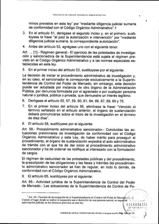 PROYECTO DE CODIGO ORGANICO ADMINISTRATIVO
minos previstos en esta ley" por "mediante diligencia judicial sumaria
de conformidad con el C6digo Orgdnico Administrativo".l
3. En el articulo 51, der6gase el segundo inciso y, en el primero, susti-
t(yese la frase "al juez la autorizaci6n e intervenci6n" por "mediante
diligencia judicial sumarla, la correspondiente autorizaci6n".
4. Antes del articulo 53, agr6gase uno con el siguiente tenor:
Art. ... [1].- R6gimen general.- El ejercicio de las potestades de investiga-
ci6n y sancionadora de la Superintendencia estd sujeta al r6gimen pre-
visto en el C6digo Orgdnico Administrativo y a las normas especiales es-
tablecldas en esta ley.
5. En el primer inciso del articulo 53, sustitriyese por el siguiente:
La decisi6n de iniciar el procedimiento administrativo de investigaci6n y,
en su caso, el sancionador le corresponde exclusivamente a la Superin-
tendencia de Control del Poder de Mercado; sin embargo, esta decisi6n
puede ser adoptada por instancia de otro 6rgano de la Administraci6n
P0blica, por denuncia formulada por el agraviado o por cualquier persona
natural o juridica, p0blica o privada, que demuestre un inter6s legitimo.
6. Der6gase el articulo 55,57,59, 60, 61, 64, 66, 67, 68, 69 y 70.
7. En el primer inciso del articulo 56, eliminase la frase: "Vencido el
t6rmino sehalado en el articulo anterior, el 6rgano de sustanciaci6n
deber6 pronunciarse sobre el inicio de la investigaci6n en el t6rmino
de diez dias".
8. El articulo 58, sustit0yese por el siguiente:
Art. 58.- Procedimiento administrativo sancionador.- Concluidas las ac-
tuaciones preliminares de investigaci6n de conformidad con el C6digo
Orgdnico Administrativo y esta Ley, de haber m6rito para proseguir el
procedimiento, el 6rgano de sustanciaci6n expedir6 el acto administrativo
de tr6mite con el que ha de dar inicio al procedimiento administrativo
sancionador y ha de ordenar se notiflque al interesado con la formulaci6n
de cargos.
El r6gimen de caducidad de las potestades priblicas y del procedimiento,
la prescripci6n de las obligaciones y las fases y tr6mites del procedimien-
to administrativo sancionador se han de regular, en todo lo demds, de
conformidad con el C6digo Org6nico Administrativo.
9. El a(iculo 65, sustittyese por el siguiente:
Art. 65.- Actividad juridica de la Superintendencia de Control del poder
de Mercado.- Las actuaciones de la Superintendencia de Control de po-
,/I
An.49.- Facultad de investigacion de la Superintendencia de Control del poder de fraercado.. J..:l
Cuando el lugardonde se realice la inspeccidn sea el domicilio de una persona natural, se requSirri . . . -,_./ ,
autorizac i6n judicial, en los tdrminos previsros en esta ley. 'I
Sli!f tTAliI :
 t''":r'." r' ''' 'Y:'
collstdN DE JUSrcr,A y EsrRUCruM DEL EsrADo I e do asosto de 2016 I Peg. f 2b,Oe f St I
r
 
