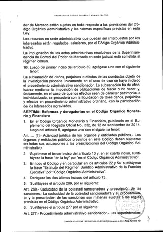 PROYECTO DE CODIGO ORGANICO ADMINISTRATIVO
der de Mercado est6n sujetas en todo respecto a las previsiones del C6-
digo Org6nico Administrativo y las normas especificas previstas en esta
Ley.
Los recursos en sede administrativa que puedan ser interpuestos por los
interesados est6n regulados, asimismo, por el C6digo Orgdnico Adminis-
trativo.
La impugnaci6n de los actos administttivos resolutivos de la Superinten-
dencia de Control del Poder de Mercado en sede judicial est6 sometida al
169imen com[n.
10. Luego del primer inciso del articulo 89, agr6gase uno con el siguiente
tenor:
La subsanaci6n de dafios, perjuicios o efectos de las conductas objeto de
la investigaci6n procede 0nicamente en el caso de que se haya iniciado
el procedimiento administrativo sancionador. La subsanaci6n ha de efec-
tuarse mediante la imposici6n de obligaciones de hacer o no hacer y,
[nicamente, en el caso de que los efectos sean de car6cter patrimonial e
individualizado, se procederS con la liquidaci6n de tales daflos, perjuicios
y efectos en procedimiento administrativo ordinario, con la participaci6n
de los interesados agraviados.
SEPTIMA: Reformas y derogatorias en el C6digo Orginico Moneta'
rio y Financiero
1. En el C6digo Org6nico Monetario y Financiero, publicado en el Su-
plemento del Registro Oficial No. 332, de 12 de septiembre de 2014'
luego del articulo 6, agr6gase uno con el siguiente tenor:
Art. ... t1l.- Actividad juridica de los 6rganos y entidades pfblicos,- Los
6rganos y entidades priblicos previstos en este C6digo deben sujetarse
en todas sus actuaciones a las prescripciones del C6digo Orgdnico Ad-
ministrativo.
2. Suprimese el tercer inciso del articulo 10 y, en el cuarto inciso, susti-
triyese la frase "en la ley" por "en el C6digo Org6nico Administrativo".
3. En todo el C6digo y en particular en los artlculos 22 y 54 sustit0yese
la frase "Estatuto del Regimen Juridico Administrativo de la Funci6n
Ejecutiva" por "C6digo Org6nico Administrativo".
4. Der6gase los dos riltimos incisos del artlculo 73.
5. Sustitriyese el articulo 269, por el siguiente:
coMrsr6N DE JUsTrclA Y EsTRUcTuRA DE! ESTADO l
g de asosio de 2016 | P6g 124 de 131
 