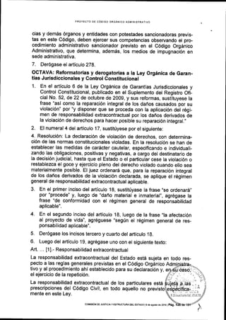 PROYECTO DE COOIGO ORGANICO ADMINISTRATIVO
cias y demes 6rganos y entidades con potestades sancionadoras previs-
tas en este C6digo, deben ejercer sus competencias observando el pro-
cedimiento administrativo sancionador previsto en el C6digo Org6nico
Administrativo, que determina, ademds, los medios de impugnaci6n en
sede admlnistrativa.
7. Der6gase el articulo 278.
OCTAVA: Reformatorias y derogatorias a la Ley Orgdnica de Garan-
tias Jurisdiccionales y Gontrol Constitucional
1. En el articulo 6 de la Ley Org6nica de Garantias Jurisdiccionales y
Control Constitucional, publicado en el Suplemento del Registro Ofi-
cial No. 52, de 22 de octubre de 2009, y sus reformas, sustituyese la
frase "as[ como la reparaci6n integral de los dafros causados por su
violaci6n" por "y disponer que se proceda con la aplicaci6n del r6gi-
men de responsabilidad extracontractual por los daflos derivados de
la violaci6n de derechos para hacer posible su reparaci6n integral.,,
2. El numeral 4 del arliculo 17, sustit0yese por el siguiente:
4, Resoluci6n: La declaracl6n de violacl6n de derechos, con determina-
ci6n de las normas constitucionales violadas. En la resoluci6n se han de
establecer las medidas de car6cter cautelar, especificando e individuali-
zando las obligaciones, positivas y negativas, a cargo del destinatario de
la decisi6n judicial, hasta que el Estado o el pafticular cese la violaci6n o
restablezca el goce y ejercicio pleno del derecho violado cuando ello sea
materialmente posible. El juez ordenar6 que, para la reparaci6n integral
de los daffos derivados de la violacl6n declarada, se aplique el r6gimen
general de responsabilidad extracontractual aplicable.
3. En el primer inciso del artlculo 18, sustitfyase la frase ,,se
ordenar6,,
por "procede" y, luego de "daflo material e inmaterial", agr6gase la
frase "de conformidad con el r6gimen general de responsabilidad
aplicable".
4. En el segundo inclso del articulo 18, luego de la frase,,la afectaci6n
al proyecto de vida", agr6guese "segrin el rEgimen general de res-
ponsabilidad apllcable".
5. Der6gase los incisos tercero y cuarto del articulo 18.
6. Luego del articulo 19, agr6gase uno con el siguiente texto:
Art. ... [1].- Responsabilidad extracontractual
La responsabilidad extracontractual del Estado estd sujeta en todo res-
pecto a las reglas generales previstas en el C6digo Orgdnico
tivo y al procedimiento ahi establecido para su declaraci6n y,
el ejercicio de la repeticidn.
La responsabilidad extracontractual de los padiculares estd
prescripciones del C6digo Civil, en todo aquello no previsto
mente en este Ley.
coMlstoN DE JUSTtctA y ESTRUCTUM DEL EsTADo l9 d6 agosro de 2oj6lp6g.
 