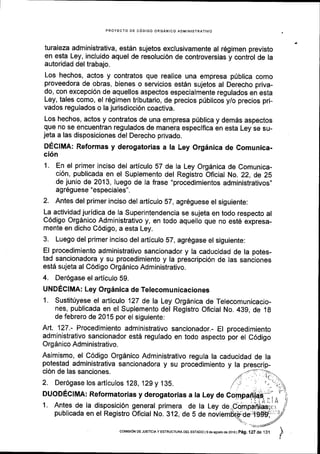 PROYECTO DE CODIGO ORGANICO ADMINISTRATIVO
turaleza administrativa, estdn sujetos exclusivamente al r6gimen previsto
en esta Ley, incluido aquel de resoluci6n de controversias y control de la
autoridad del trabajo.
Los hechos, actos y contratos que realice una empresa p[blica como
proveedora de obras, bienes o servicios est6n sujetos al Derecho priva-
do, con excepci6n de aquellos aspectos especialmente regulados en esta
Ley, tales como, el regimen tributario, de precios p(blicos yio precios pri-
vados regulados o la jurisdicci6n coactiva.
Los hechos, actos y contratos de una empresa priblica y dem6s aspectos
que no se encuentran regulados de manera especiflca en esta Ley se su-
jeta a las disposiciones del Derecho privado.
DECIMA: Reformas y derogatorias a la Ley Orginica de Comunica-
ci6n
1. En el primer inciso del articulo 57 de Ia Ley Org6nica de Comunica-
ci6n, publicada en el Suplemento del Registro Oficial No. 22, de ZS
de junio de 2013,luego de la frase "procedimientos administrativos,,
ag169uese "especiales".
2. Antes del primer inciso del articulo 57, agr6guese el siguiente:
La actividad juridica de Ia Superintendencia se sujeta en todo respecto al
C6digo Orgdnico Administrativo y, en todo aquello que no est6 expresa-
mente en dicho C6digo, a esta Ley.
3. Luego del primer inciso del artlculo 87, agr6gase el siguiente:
El procedimiento administrativo sancionador y la caducidad de la potes-
tad sancionadora y su procedimiento y la prescripci6n de las sanciones
estd sujeta al C6digo OrgSnico Administrativo.
4. Der6gase el articulo 59.
UNDECIMA: Ley Org6nica de Telecomunicaciones
1. Sustitfyese el articulo 127 de la Ley Org6nica de Telecomunicacio-
nes, publicada en el Suplemento del Registro Oficial No.439, de 1g
de febrero de 2015 por el slguiente:
furt.. 127.- Procedimiento administrativo sancionador.- El procedimiento
administrativo sancionador est5 regulado en todo aspecto por el C6digo
Orgdnico Administrativo.
Asimismo, el C6digo Org6nico Administrativo regula la caducidad de la
potestad administrativa sancionadora y su procedimiento y la prescrip-
ci6n de las sanciones. -,,--'-
2. 129 y 135.
1. Antes de la disposici6n general primera de la
publicada en el Registro Oficial No. 312, de 5 deitro Oficial No. 312, de 5 de noviemqde lg$Hj;
/''- "--:4
corvrsroN DE JUSTICIA Y ESTRUCTURA DEL EsTAoO | 9 de asosto de 2016 | Peg .127 de 131
,I
 