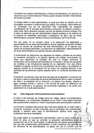 BORFiAOOR DE INFORME PARA PRIMER DEBATE DEL PROYECTO DE CODIGO ORGAN ICO ADMIN ISTRATIVO
normativos de cardcter administrativo y hechos adminiskativos, sin perjuicio de
reconocer que la Administraci6n P[blica puede emplear tambi6n instrumentos
de Derecho privado.
El C6digo define el acto administrativo, al igual que hace en relaci6n con los
principales conceptos e instituciones que regula, sin embargo, dicha definici6n
no contempla uno de los elementos m6s importantes de cualquier
manifestaci6n de la voluntad administrativa producci6n de efectos juridicos y
sobre este 0ltimo extremos precisar qu6 tipo de efectos juridicos produce. Por
lo tanto, la definici6n de acto administrativo deberd ajustarse a los criterios de
la mayoria de tratadistas nacionales o extranjeros, es decir, que los actos
administrativos producen efectos juridicos individuales y de forma directa.
Por otra parte, no es correcto ubicar a la presunci6n de legitimidad y
ejecutoriedad de los acios administrativos, que en palabras de Agustin Gordillo
toman el nombre de caracteres del acto administrativo, en el capltulo que
regula los principios generales. La presunci6n de legitimidad y ejecutoriedad de
los actos administrativos son efectos del acto administrativo.
A continuaci6n se determinan los requisitos de validez y eficacia de los actos,
su necesarla motivaci6n y el decisivo r6gimen de nulidad, enumerando los
vicios que determinan la invalidez del acto. El C6digo promueve la
conservaci6n de la actividad administrativa en lo posible y reduce los supuestos
de invalidez a las indicaciones tasadas en su regulaci6n. Con esa misma
finalidad se regulan la t6cnica de convalidaci6n de los actos y se establece el
r6gimen juridico de la revocaci6n de los actos con especial atenci6n a las
garantias de las personas cuando aquellos tienen un contenido favorable para
6sias.
Finalmente, se articulan otras t6cnicas de tutela de la legalidad y correcci6n de
Ios actos y cabe la posibilidad de que la Administraci6n lleve a cabo la revisi6n
de oficio y Ia aclaraci6n de la resoluci6n, en plazos muy breves, referida a
alg0n concepto dudoso u oscuro, o los errores de copia, de referencia, de
cdlculos num6ricos y, en general, los puramente materiales o de hecho que
aparecieren en el acto administrativo.
4.4 Libro Segundo: El Procedimiento Administrativo
El Libro ll del proyecto de C6digo tenia por objeto regular el.procedimiento
administrativo y su ordenaci6n. Establece en su Titulo I unas bases comunes
del procedimiento y dedica su Titulo ll al procedimiento administrativo ordinario.
La Comisi6n consider6 restructurar este Libro para dotarle de un mejor orden y
Se puede definir el procedimiento administrativo como el cauce
serie de actos en que se concreta la actuaci6n administrativa
consecuci6n de un fin irrenunciable, la satisfacci6n del inter6s
ello que ese procedimiento administrativo, si bien constituye una
los derechos de los administrados, no agota con ello su funci6n que
r ,'-l i-. I
iti iu5laiI
Comisi6nde Jusiicia y Estru.tura delEsiado I P6gina 15 de 13
 