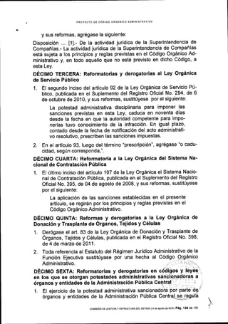 PROYECTO DE C6DIGO ORGANICO ADIVINISTRATIVO
y sus reformas, agr6gase la siguiente:
Disposici6n t1l - De la actividad juridica de la Superintendencia de
Compaflias.- La actividad juridica de la Superintendencia de Compaflias
est5 sujeta a los principios y reglas previstas en el C6digo Org5nico Ad-
ministrativo y, en todo aquello que no est6 previsto en dicho C6digo, a
esta Ley.
DEclMo TERCEM: Reformatorias y derogatorias al Ley Org6nica
de Servicio Priblico
1. El segundo inciso del articulo 92 de la Ley Org6nica de Servicio Pti-
blico, publicada en el Suplemento del Registro Oficial No. 294, de 6
de octubre de 2010, y sus reformas, sustitriyese por el siguiente:
La potestad administrativa disciplinaria para imponer las
sanciones previstas en esta Ley, caduca en noventa dias
desde la fecha en que la autoridad competente para impo-
nerlas tuvo conocimiento de la infracci6n' En igual plazo,
contado desde la fecha de notiflcaci6n del acto administrati-
vo resolutivo, prescriben las sanciones impuestas.
2. En el articulo 93, luego del t6rmino "prescripci6n", agr6gase "o cadu-
cidad, seg0n corresponda,".
DECIMO CUARTA: Reformatoria a la Ley Org5nica del Sistema Na-
cional de Contrataci6n P[blica
1. El rlltimo inciso del articulo 107 de la Ley Orgdnica el Sistema Nacio-
nal de Contrataci6n Priblica, publicada en el Suplemento del Registro
Oficial No. 395, de 04 de agosto de 2008, y sus reformas, sustit0yese
por el siguiente:
La aplicaci6n de las sanciones establecidas en el presente
articulo, se regirdn por los principios y reglas previstas en el
C6digo Orgdnico Administrativo.
DEcIMo QUINTA: Reformas y derogatorias a la Ley Org6nica de
Donaci6n y Trasplante de 6rganos, Tejidos y C6lulas
1. Der6gase el art. 83 de la Ley Org6nica de Donaci6n y Trasplante de
6rganos, Tejidos y C6lulas, publicada en el Registro Oficial No. 398,
de 4 de marzo de2011.
2.
1. El ejercicio de la potestad
6rganos y entidades de la
administrativa
Administraci6n
IcoMrsldN DE Jusrcta y EsrRUcruM oEL EsrADo ls do aqoslo de 2016lP6g.12a de 131
 