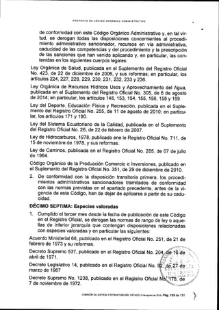 PROYECTO DE C6DIGO ORGANICO ADMINISTRATIVO
de conformidad con este C6digo Org6nico Administrativo y, en tal vir-
tud, se derogan todas las disposiciones concernientes al procedi-
miento administrativo sancionador, recursos en via administrativa,
caducidad de las competencias y del procedimiento y la prescripci6n
de las sanciones que han venido aplicando y, en particular, las con-
tenidas en los siguientes cuerpos legales:
Ley Orgdnica de Salud, publicada en el Suplemento del Registro Oficial
No. 423, de 22 de diciembre de 2006, y sus reformas; en particular, los
articulos 224,227,228,229,230,231, Z3Z, Zt3 y 236.
Ley Org6nica de Recursos Hidricos Usos y Aprovechamiento del Agua,
publicada en el Suplemento del Registro Oficial No. 30S, de 6 de agosto
de2014; en particular, los articulos 148,153.,154, 155, 156, 15g y 159
Ley del Deporte, Educaci6n Fisica y Recreaci6n, publicada en el Suple-
mento del Registro Oficial No. 255, de 11 de agosto de 20,10; en particu-
lar, los articulos 171 y 180.
Ley del Sistema Ecuatoriano de la Calidad, publicada en el Suplemento
del Registro Oficial No. 26, de 22 de febrero de ZOO7.
Ley de Hidrocarburos, 1978, publicado ene le Registro Oficial No. 711, de
15 de noviembre de 1978, y sus reformas.
!"V !g Caminos, publicada en et Registro Oflcial No. 285, de 07 de julio
de 1964.
C6digo Orgdnico de la Producci6n Comercio e lnversiones, publicado en
el Suplemento del Registro Oficial No. 351, de 2g de diciembre de 2010.
2. De conformidad con la disposici6n transitoria primera, los procedi-
mientos administrativos sancionadores tramitados de conformidad
con las normas previstas en el apartado precedente, antes de la vi-
gencia de este C6digo, han de dejar de aplicarse a partir de su cadu-
cidad.
DEcIMO SEpTIMA: Especies valoradas
1. Cumplido el tercer mes desde la fecha de publicaci6n de este C6digo
en el Registro Oficial, se derogan las normas de rango de ley o aque-
llas de inferior jerarquia que contengan disposiciones relacionadas
con especies valoradas y en particular las siguientes:
Acuerdo Ministerial 68, publicado en el Registro Oflcial No. 2S1, de 21 de
febrero de 1973 y su reformas.
Decreto Supremo 537, publicado en el Registro Oficial No, 204
abril de 1971.
Decreto Legislativo 14, publicado en el Registro Oficial No.
marzo de 1967
Decreto Supremo No. 1238, publicado en el Registro Oflcial
7 de noviembre de 1972.
coMrsroN DE JUSTtctAy EsTRUcTuRA DEL EsTADo ls de asosro de 2016 |
p6g .125 de 1j1
 